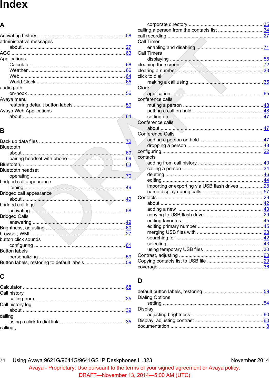 IndexAActivating history ..................................................................58administrative messagesabout .............................................................................27AGC ..................................................................................... 63ApplicationsCalculator ..................................................................... 68Weather ........................................................................ 66Web .............................................................................. 64World Clock .................................................................. 65audio pathon-hook .........................................................................56Avaya menurestoring default button labels ...................................... 59Avaya Web Applicationsabout .............................................................................64BBack up data files ................................................................ 72Bluetoothabout .............................................................................69pairing headset with phone ...........................................69Bluetooth, .............................................................................63Bluetooth headsetoperating .......................................................................70bridged call appearancejoining ........................................................................... 49Bridged call appearanceabout .............................................................................49bridged call logsactivating ...................................................................... 58Bridged Callsanswering ..................................................................... 49Brightness, adjusting ........................................................... 60browser, WML ......................................................................27button click soundsconfiguring .................................................................... 61Button labelspersonalizing ................................................................ 59Button labels, restoring to default labels ..............................59CCalculator .............................................................................68Call historycalling from ................................................................... 35Call history logabout .............................................................................39callingusing a click to dial link ................................................. 35calling ,corporate directory ........................................................35calling a person from the contacts list ..................................34call recording ....................................................................... 27Call Timerenabling and disabling ..................................................71Call Timersdisplaying ......................................................................55cleaning the screen ..............................................................72clearing a number ................................................................ 33click to dialmaking a call using ....................................................... 35Clockapplication .................................................................... 65conference callsmuting a person ............................................................48putting a call on hold .....................................................48setting up ...................................................................... 47Conference callsabout .............................................................................47Conference Callsadding a person on hold ............................................... 47dropping a person .........................................................48configuring ........................................................................... 22contactsadding from call history .................................................40calling a person ............................................................ 34deleting ......................................................................... 46editing ........................................................................... 44importing or exporting via USB flash drives ..................28name display during calls ............................................. 57Contacts ...............................................................................29about .............................................................................42adding a new ................................................................ 43copying to USB flash drive ........................................... 29editing favorites ............................................................ 45editing primary number .................................................45merging USB files with ................................................. 28searching for .................................................................42selecting ....................................................................... 43using temporary USB files ............................................ 30Contrast, adjusting ...............................................................60Copying contacts list to USB file ..........................................29coverage .............................................................................. 36Ddefault button labels, restoring .............................................59Dialing Optionssetting ........................................................................... 54Displayadjusting brightness ......................................................60Display, adjusting contrast ...................................................60documentation ....................................................................... 874     Using Avaya 9621G/9641G/9641GS IP Deskphones H.323 November 2014Avaya - Proprietary. Use pursuant to the terms of your signed agreement or Avaya policy.DRAFT—November 13, 2014—5:00 AM (UTC)