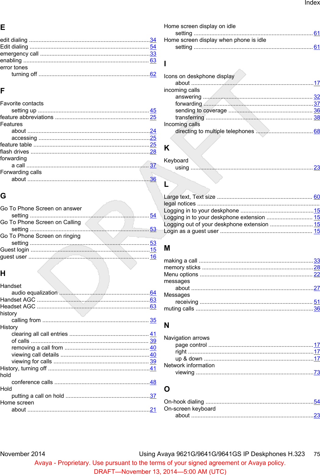 Eedit dialing ............................................................................34Edit dialing ........................................................................... 54emergency call .....................................................................33enabling ............................................................................... 63error tonesturning off ......................................................................62FFavorite contactssetting up ...................................................................... 45feature abbreviations ........................................................... 25Featuresabout .............................................................................24accessing ......................................................................25feature table .........................................................................25flash drives ...........................................................................28forwardinga call ............................................................................. 37Forwarding callsabout .............................................................................36GGo To Phone Screen on answersetting ........................................................................... 54Go To Phone Screen on Callingsetting ........................................................................... 53Go To Phone Screen on ringingsetting ........................................................................... 53Guest login ...........................................................................15guest user ............................................................................ 16HHandsetaudio equalization .........................................................64Handset AGC .......................................................................63Headset AGC .......................................................................63historycalling from ................................................................... 35Historyclearing all call entries .................................................. 41of calls .......................................................................... 39removing a call from ..................................................... 40viewing call details ........................................................40viewing for calls ............................................................ 39History, turning off ................................................................41holdconference calls ............................................................48Holdputting a call on hold .....................................................37Home screenabout .............................................................................21Home screen display on idlesetting ........................................................................... 61Home screen display when phone is idlesetting ........................................................................... 61IIcons on deskphone displayabout .............................................................................17incoming callsanswering ..................................................................... 32forwarding .....................................................................37sending to coverage ..................................................... 36transferring ................................................................... 38Incoming callsdirecting to multiple telephones .................................... 68KKeyboardusing ............................................................................. 23LLarge text, Text size ............................................................ 60legal notices .............................................................................Logging in to your deskphone ..............................................15Logging in to your deskphone extension ............................. 15Logging out of your deskphone extension ........................... 15Login as a guest user .......................................................... 15Mmaking a call ........................................................................33memory sticks ......................................................................28Menu options ....................................................................... 22messagesabout .............................................................................27Messagesreceiving ....................................................................... 51muting calls ..........................................................................36NNavigation arrowspage control ..................................................................17right ...............................................................................17up &amp; down .....................................................................17Network informationviewing ..........................................................................73OOn-hook dialing ....................................................................54On-screen keyboardabout .............................................................................23IndexNovember 2014 Using Avaya 9621G/9641G/9641GS IP Deskphones H.323     75Avaya - Proprietary. Use pursuant to the terms of your signed agreement or Avaya policy.DRAFT—November 13, 2014—5:00 AM (UTC)