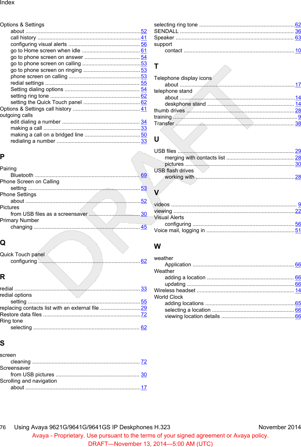 Options &amp; Settingsabout .............................................................................52call history .....................................................................41configuring visual alerts ................................................ 56go to Home screen when idle ....................................... 61go to phone screen on answer ..................................... 54go to phone screen on calling .......................................53go to phone screen on ringing ...................................... 53phone screen on calling ................................................53redial settings ............................................................... 55Setting dialing options .................................................. 54setting ring tone ............................................................ 62setting the Quick Touch panel ...................................... 62Options &amp; Settings call history ............................................. 41outgoing callsedit dialing a number .................................................... 34making a call .................................................................33making a call on a bridged line ..................................... 50redialing a number ........................................................33PPairingBluetooth ...................................................................... 69Phone Screen on Callingsetting ........................................................................... 53Phone Settingsabout .............................................................................52Picturesfrom USB files as a screensaver .................................. 30Primary Numberchanging ....................................................................... 45QQuick Touch panelconfiguring .................................................................... 62Rredial .................................................................................... 33redial optionssetting ........................................................................... 55replacing contacts list with an external file ...........................29Restore data files .................................................................72Ring toneselecting ....................................................................... 62Sscreencleaning ........................................................................ 72Screensaverfrom USB pictures ........................................................ 30Scrolling and navigationabout .............................................................................17selecting ring tone ................................................................62SENDALL ............................................................................ 36Speaker ............................................................................... 63supportcontact .......................................................................... 10TTelephone display iconsabout .............................................................................17telephone standabout .............................................................................14deskphone stand .......................................................... 14thumb drives ........................................................................ 28training ................................................................................... 9Transfer ............................................................................... 38UUSB files .............................................................................. 29merging with contacts list ............................................. 28pictures ......................................................................... 30USB flash drivesworking with ..................................................................28Vvideos .................................................................................... 9viewing .................................................................................22Visual Alertsconfiguring .................................................................... 56Voice mail, logging in ...........................................................51WweatherApplication .................................................................... 66Weatheradding a location .......................................................... 66updating ........................................................................66Wireless headset ................................................................. 14World Clockadding locations ............................................................65selecting a location ....................................................... 66viewing location details .................................................66Index76     Using Avaya 9621G/9641G/9641GS IP Deskphones H.323 November 2014Avaya - Proprietary. Use pursuant to the terms of your signed agreement or Avaya policy.DRAFT—November 13, 2014—5:00 AM (UTC)