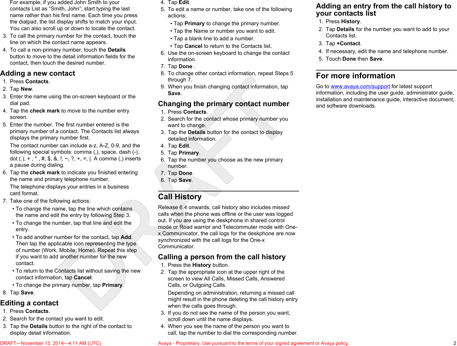 For example, if you added John Smith to yourcontacts List as “Smith, John”, start typing the lastname rather than his first name. Each time you pressthe dialpad, the list display shifts to match your input.You can also scroll up or down to locate the contact.3. To call the primary number for the contact, touch theline on which the contact name appears.4. To call a non-primary number, touch the Detailsbutton to move to the detail information fields for thecontact, then touch the desired number.Adding a new contact1. Press Contacts.2. Tap New.3. Enter the name using the on-screen keyboard or thedial pad.4. Tap the check mark to move to the number entryscreen.5. Enter the number. The first number entered is theprimary number of a contact. The Contacts list alwaysdisplays the primary number first.The contact number can include a-z, A-Z, 0-9, and thefollowing special symbols: comma (,), space, dash (-),dot (.), + , * , #, $, &amp;, !, ~, ?, +, =, |. A comma (,) insertsa pause during dialing.6. Tap the check mark to indicate you finished enteringthe name and primary telephone number.The telephone displays your entries in a businesscard format.7. Take one of the following actions:• To change the name, tap the line which containsthe name and edit the entry by following Step 3.• To change the number, tap that line and edit theentry.• To add another number for the contact, tap Add.Then tap the applicable icon representing the typeof number (Work, Mobile, Home). Repeat this stepif you want to add another number for the newcontact.• To return to the Contacts list without saving the newcontact information, tap Cancel.• To change the primary number, tap Primary.8. Tap Save.Editing a contact1. Press Contacts.2. Search for the contact you want to edit.3. Tap the Details button to the right of the contact todisplay detail information.4. Tap Edit.5. To edit a name or number, take one of the followingactions:• Tap Primary to change the primary number.• Tap the Name or number you want to edit.• Tap a blank line to add a number.• Tap Cancel to return to the Contacts list.6. Use the on-screen keyboard to change the contactinformation.7. Tap Done .8. To change other contact information, repeat Steps 5through 7.9. When you finish changing contact information, tapSave.Changing the primary contact number1. Press Contacts.2. Search for the contact whose primary number youwant to change.3. Tap the Details button for the contact to displaydetailed information.4. Tap Edit.5. Tap Primary.6. Tap the number you choose as the new primarynumber.7. Tap Done.8. Tap Save.Call HistoryRelease 6.4 onwards, call history also includes missedcalls when the phone was offline or the user was loggedout. If you are using the deskphone in shared controlmode or Road warrior and Telecommuter mode with One-x Communicator, the call logs for the deskphone are nowsynchronized with the call logs for the One-xCommunicator.Calling a person from the call history1. Press the History button.2. Tap the appropriate icon at the upper right of thescreen to view All Calls, Missed Calls, AnsweredCalls, or Outgoing Calls.Depending on administration, returning a missed callmight result in the phone deleting the call history entrywhen the calls goes through.3. If you do not see the name of the person you want,scroll down until the name displays.4. When you see the name of the person you want tocall, tap the number to dial the corresponding number.Adding an entry from the call history toyour contacts list1. Press History.2. Tap Details for the number you want to add to yourContacts list.3. Tap +Contact.4. If necessary, edit the name and telephone number.5. Touch Done then Save.For more informationGo to www.avaya.com/support for latest supportinformation, including the user guide, administrator guide,installation and maintenance guide, interactive document,and software downloads.DRAFT—November 13, 2014—4:11 AM (UTC) Avaya - Proprietary. Use pursuant to the terms of your signed agreement or Avaya policy. 2