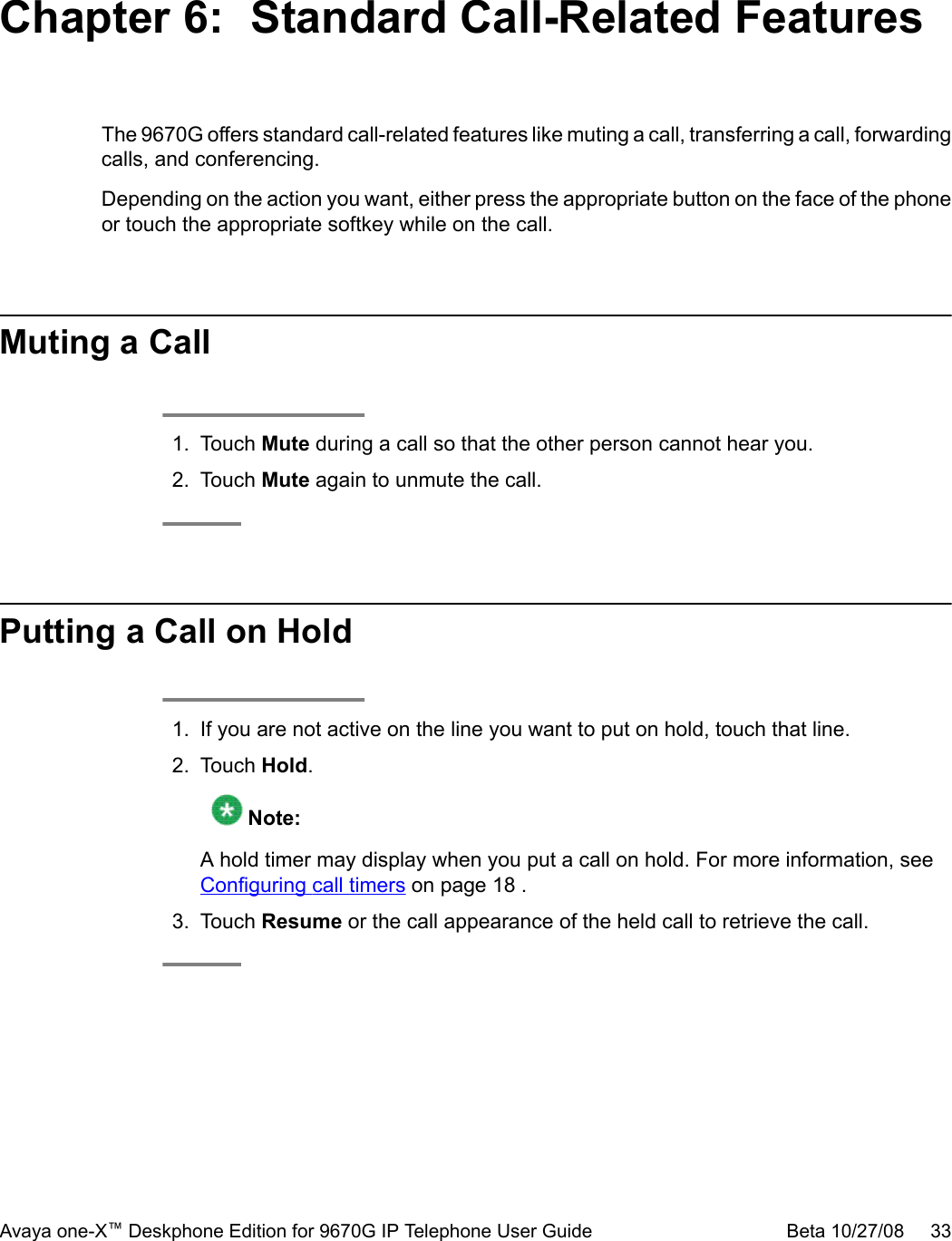 Chapter 6:  Standard Call-Related FeaturesThe 9670G offers standard call-related features like muting a call, transferring a call, forwardingcalls, and conferencing.Depending on the action you want, either press the appropriate button on the face of the phoneor touch the appropriate softkey while on the call.Muting a Call1. Touch Mute during a call so that the other person cannot hear you.2. Touch Mute again to unmute the call.Putting a Call on Hold1. If you are not active on the line you want to put on hold, touch that line.2. Touch Hold. Note:A hold timer may display when you put a call on hold. For more information, see Configuring call timers on page 18 .3. Touch Resume or the call appearance of the held call to retrieve the call.Avaya one-X™ Deskphone Edition for 9670G IP Telephone User Guide Beta 10/27/08     33
