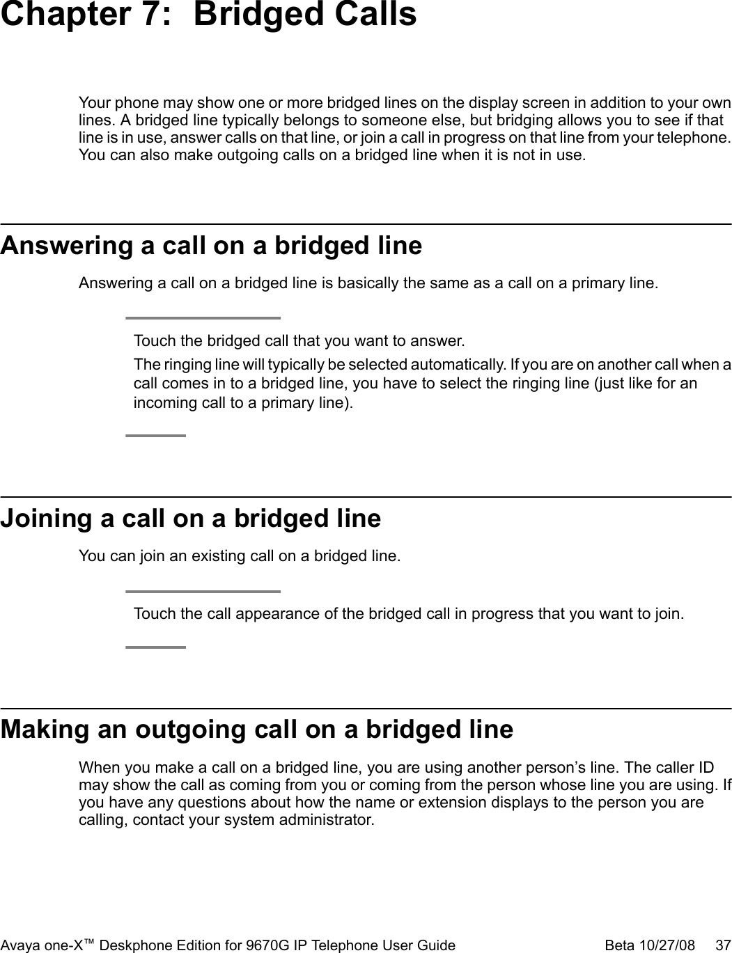 Chapter 7:  Bridged CallsYour phone may show one or more bridged lines on the display screen in addition to your ownlines. A bridged line typically belongs to someone else, but bridging allows you to see if thatline is in use, answer calls on that line, or join a call in progress on that line from your telephone.You can also make outgoing calls on a bridged line when it is not in use.Answering a call on a bridged lineAnswering a call on a bridged line is basically the same as a call on a primary line.Touch the bridged call that you want to answer.The ringing line will typically be selected automatically. If you are on another call when acall comes in to a bridged line, you have to select the ringing line (just like for anincoming call to a primary line).Joining a call on a bridged lineYou can join an existing call on a bridged line.Touch the call appearance of the bridged call in progress that you want to join.Making an outgoing call on a bridged lineWhen you make a call on a bridged line, you are using another person’s line. The caller IDmay show the call as coming from you or coming from the person whose line you are using. Ifyou have any questions about how the name or extension displays to the person you arecalling, contact your system administrator.Avaya one-X™ Deskphone Edition for 9670G IP Telephone User Guide Beta 10/27/08     37
