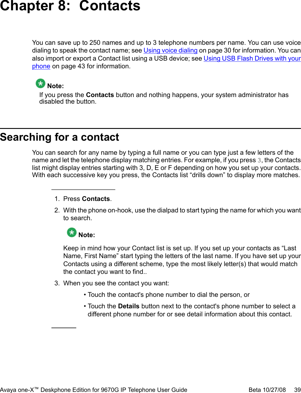 Chapter 8:  ContactsYou can save up to 250 names and up to 3 telephone numbers per name. You can use voicedialing to speak the contact name; see Using voice dialing on page 30 for information. You canalso import or export a Contact list using a USB device; see Using USB Flash Drives with yourphone on page 43 for information. Note:If you press the Contacts button and nothing happens, your system administrator hasdisabled the button.Searching for a contactYou can search for any name by typing a full name or you can type just a few letters of thename and let the telephone display matching entries. For example, if you press 3, the Contactslist might display entries starting with 3, D, E or F depending on how you set up your contacts.With each successive key you press, the Contacts list “drills down” to display more matches.1. Press Contacts.2. With the phone on-hook, use the dialpad to start typing the name for which you wantto search. Note:Keep in mind how your Contact list is set up. If you set up your contacts as “LastName, First Name” start typing the letters of the last name. If you have set up yourContacts using a different scheme, type the most likely letter(s) that would matchthe contact you want to find..3. When you see the contact you want:• Touch the contact&apos;s phone number to dial the person, or• Touch the Details button next to the contact&apos;s phone number to select adifferent phone number for or see detail information about this contact.Avaya one-X™ Deskphone Edition for 9670G IP Telephone User Guide Beta 10/27/08     39