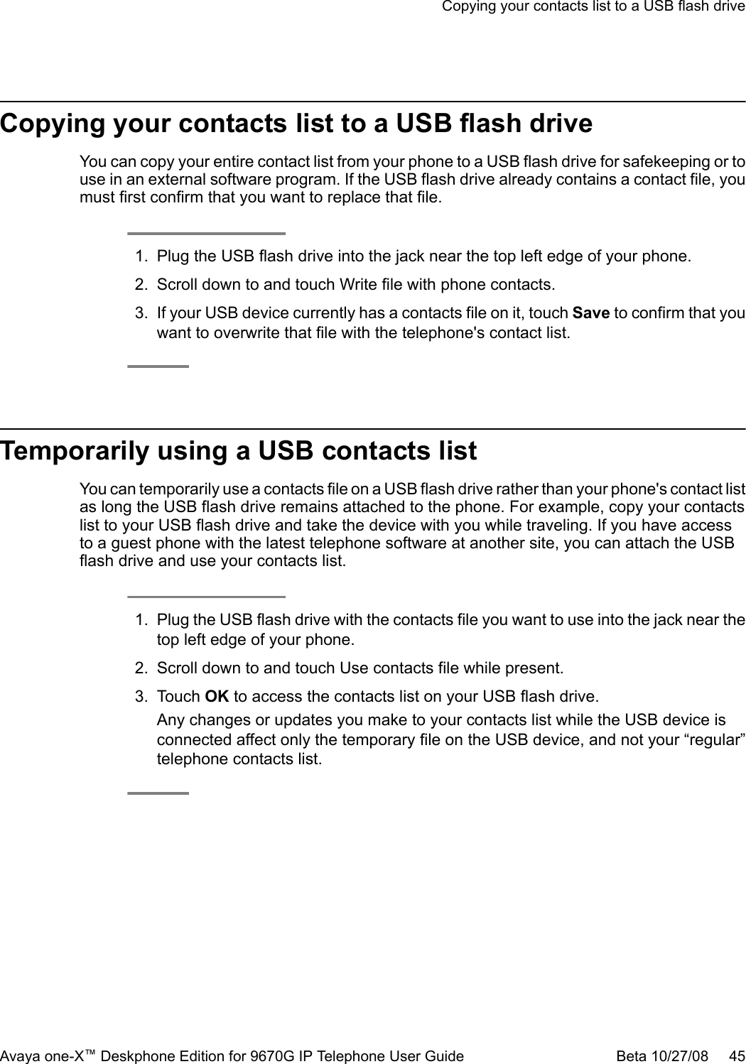Copying your contacts list to a USB flash driveYou can copy your entire contact list from your phone to a USB flash drive for safekeeping or touse in an external software program. If the USB flash drive already contains a contact file, youmust first confirm that you want to replace that file.1. Plug the USB flash drive into the jack near the top left edge of your phone.2. Scroll down to and touch Write file with phone contacts.3. If your USB device currently has a contacts file on it, touch Save to confirm that youwant to overwrite that file with the telephone&apos;s contact list.Temporarily using a USB contacts listYou can temporarily use a contacts file on a USB flash drive rather than your phone&apos;s contact listas long the USB flash drive remains attached to the phone. For example, copy your contactslist to your USB flash drive and take the device with you while traveling. If you have accessto a guest phone with the latest telephone software at another site, you can attach the USBflash drive and use your contacts list.1. Plug the USB flash drive with the contacts file you want to use into the jack near thetop left edge of your phone.2. Scroll down to and touch Use contacts file while present.3. Touch OK to access the contacts list on your USB flash drive.Any changes or updates you make to your contacts list while the USB device isconnected affect only the temporary file on the USB device, and not your “regular”telephone contacts list.Copying your contacts list to a USB flash driveAvaya one-X™ Deskphone Edition for 9670G IP Telephone User Guide Beta 10/27/08     45