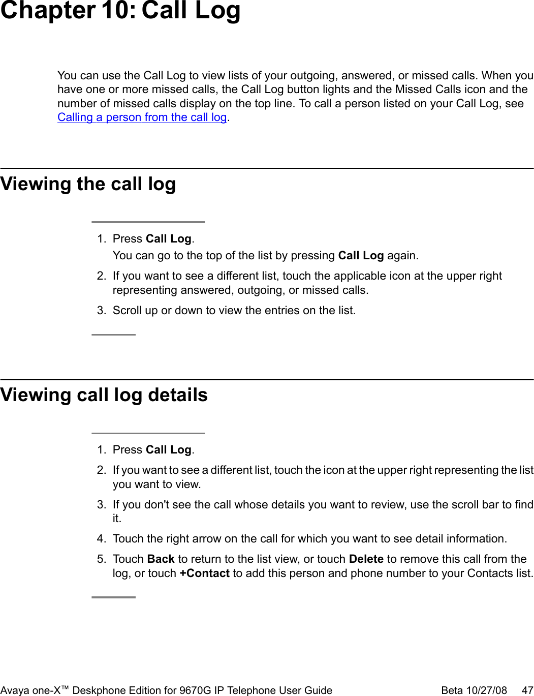 Chapter 10: Call LogYou can use the Call Log to view lists of your outgoing, answered, or missed calls. When youhave one or more missed calls, the Call Log button lights and the Missed Calls icon and thenumber of missed calls display on the top line. To call a person listed on your Call Log, see Calling a person from the call log.Viewing the call log1. Press Call Log.You can go to the top of the list by pressing Call Log again.2. If you want to see a different list, touch the applicable icon at the upper rightrepresenting answered, outgoing, or missed calls.3. Scroll up or down to view the entries on the list.Viewing call log details1. Press Call Log.2. If you want to see a different list, touch the icon at the upper right representing the listyou want to view.3. If you don&apos;t see the call whose details you want to review, use the scroll bar to findit.4. Touch the right arrow on the call for which you want to see detail information.5. Touch Back to return to the list view, or touch Delete to remove this call from thelog, or touch +Contact to add this person and phone number to your Contacts list.Avaya one-X™ Deskphone Edition for 9670G IP Telephone User Guide Beta 10/27/08     47