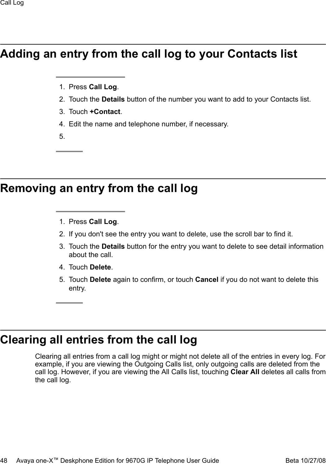 Adding an entry from the call log to your Contacts list1. Press Call Log.2. Touch the Details button of the number you want to add to your Contacts list.3. Touch +Contact.4. Edit the name and telephone number, if necessary.5.Removing an entry from the call log1. Press Call Log.2. If you don&apos;t see the entry you want to delete, use the scroll bar to find it.3. Touch the Details button for the entry you want to delete to see detail informationabout the call.4. Touch Delete.5. Touch Delete again to confirm, or touch Cancel if you do not want to delete thisentry.Clearing all entries from the call logClearing all entries from a call log might or might not delete all of the entries in every log. Forexample, if you are viewing the Outgoing Calls list, only outgoing calls are deleted from thecall log. However, if you are viewing the All Calls list, touching Clear All deletes all calls fromthe call log.Call Log48     Avaya one-X™ Deskphone Edition for 9670G IP Telephone User Guide Beta 10/27/08