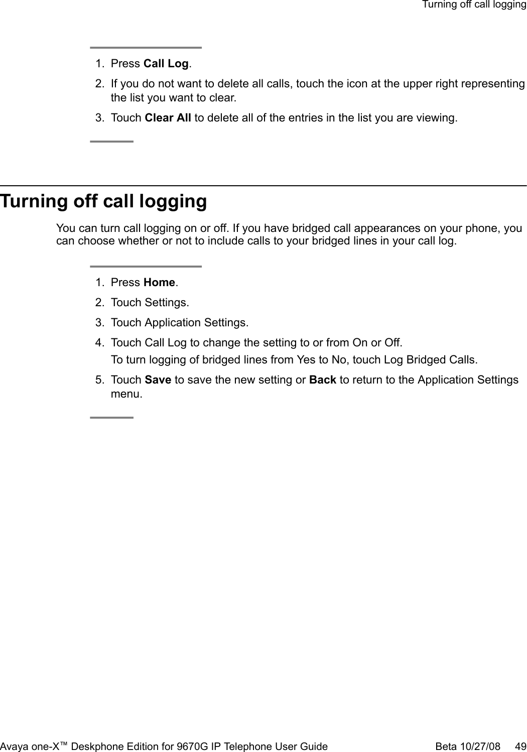1. Press Call Log.2. If you do not want to delete all calls, touch the icon at the upper right representingthe list you want to clear.3. Touch Clear All to delete all of the entries in the list you are viewing.Turning off call loggingYou can turn call logging on or off. If you have bridged call appearances on your phone, youcan choose whether or not to include calls to your bridged lines in your call log.1. Press Home.2. Touch Settings.3. Touch Application Settings.4. Touch Call Log to change the setting to or from On or Off.To turn logging of bridged lines from Yes to No, touch Log Bridged Calls.5. Touch Save to save the new setting or Back to return to the Application Settingsmenu.Turning off call loggingAvaya one-X™ Deskphone Edition for 9670G IP Telephone User Guide Beta 10/27/08     49