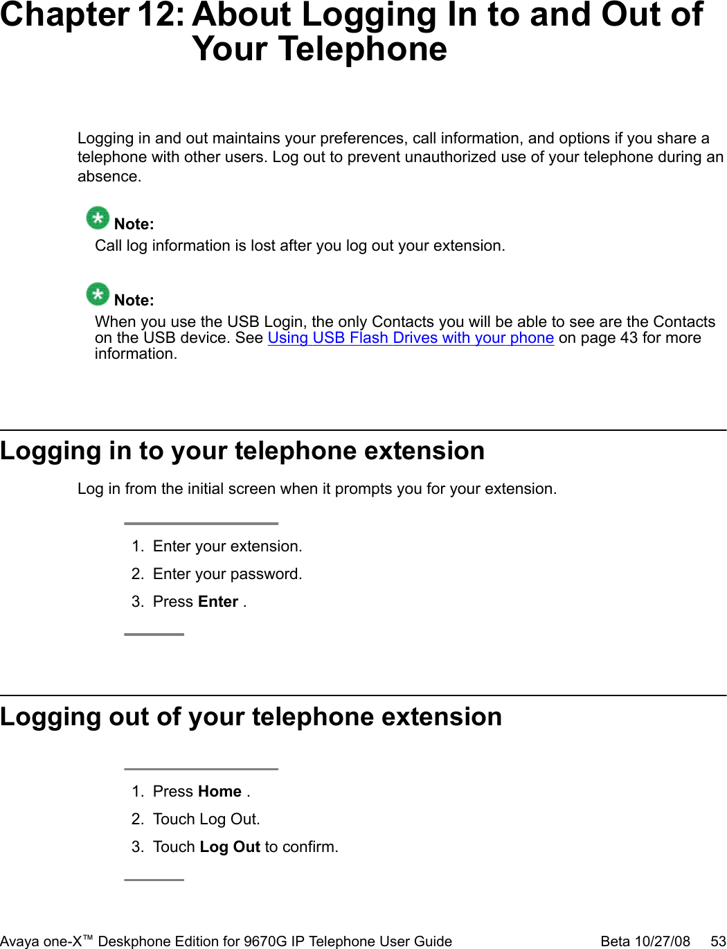 Chapter 12: About Logging In to and Out ofYour TelephoneLogging in and out maintains your preferences, call information, and options if you share atelephone with other users. Log out to prevent unauthorized use of your telephone during anabsence. Note:Call log information is lost after you log out your extension. Note:When you use the USB Login, the only Contacts you will be able to see are the Contactson the USB device. See Using USB Flash Drives with your phone on page 43 for moreinformation.Logging in to your telephone extensionLog in from the initial screen when it prompts you for your extension.1. Enter your extension.2. Enter your password.3. Press Enter .Logging out of your telephone extension1. Press Home .2. Touch Log Out.3. Touch Log Out to confirm.Avaya one-X™ Deskphone Edition for 9670G IP Telephone User Guide Beta 10/27/08     53
