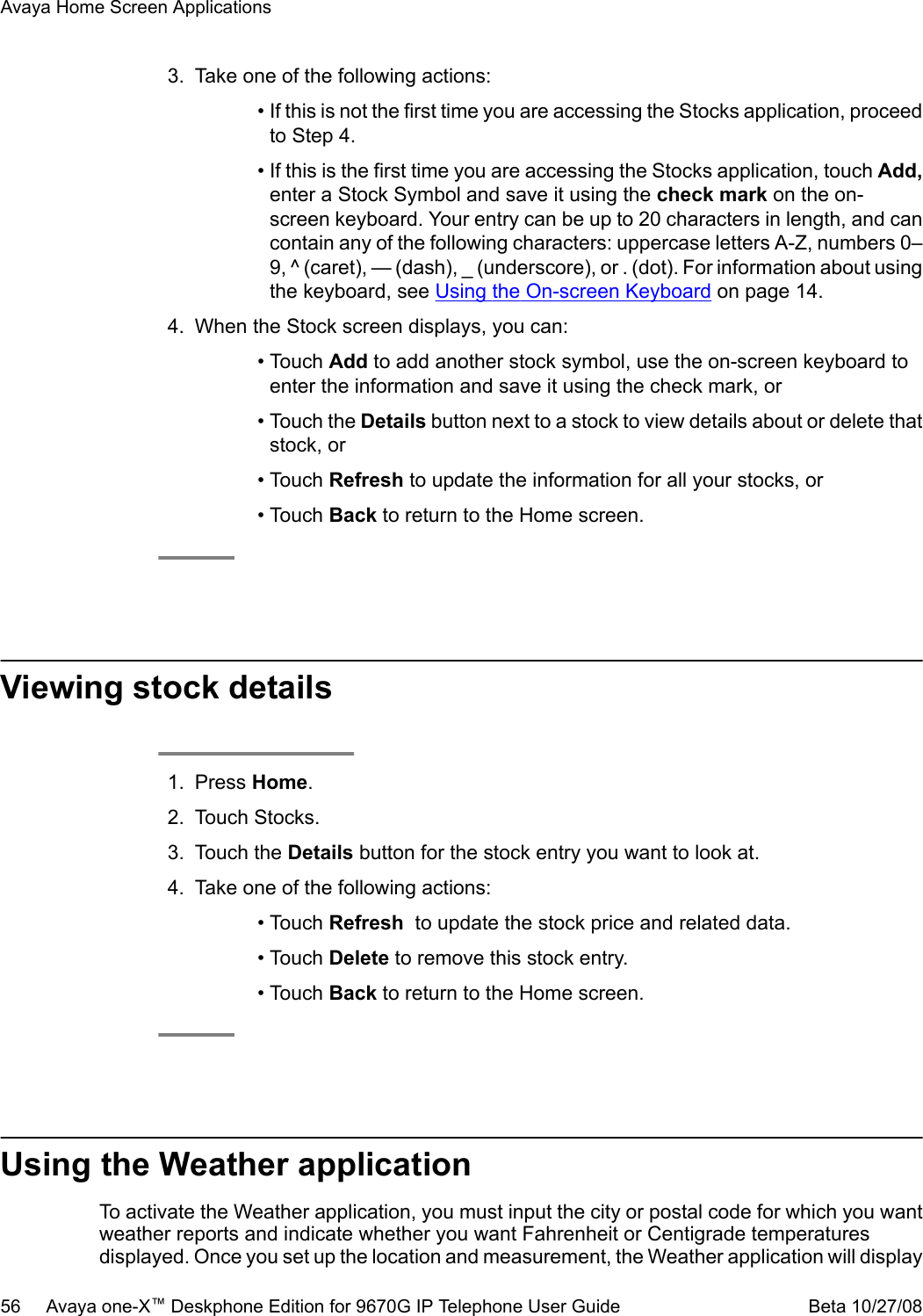 3. Take one of the following actions:• If this is not the first time you are accessing the Stocks application, proceedto Step 4.• If this is the first time you are accessing the Stocks application, touch Add,enter a Stock Symbol and save it using the check mark on the on-screen keyboard. Your entry can be up to 20 characters in length, and cancontain any of the following characters: uppercase letters A-Z, numbers 0–9, ^ (caret), — (dash), _ (underscore), or . (dot). For information about usingthe keyboard, see Using the On-screen Keyboard on page 14.4. When the Stock screen displays, you can:• Touch Add to add another stock symbol, use the on-screen keyboard toenter the information and save it using the check mark, or• Touch the Details button next to a stock to view details about or delete thatstock, or• Touch Refresh to update the information for all your stocks, or• Touch Back to return to the Home screen.Viewing stock details1. Press Home.2. Touch Stocks.3. Touch the Details button for the stock entry you want to look at.4. Take one of the following actions:• Touch Refresh  to update the stock price and related data.• Touch Delete to remove this stock entry.• Touch Back to return to the Home screen.Using the Weather applicationTo activate the Weather application, you must input the city or postal code for which you wantweather reports and indicate whether you want Fahrenheit or Centigrade temperaturesdisplayed. Once you set up the location and measurement, the Weather application will displayAvaya Home Screen Applications56     Avaya one-X™ Deskphone Edition for 9670G IP Telephone User Guide Beta 10/27/08