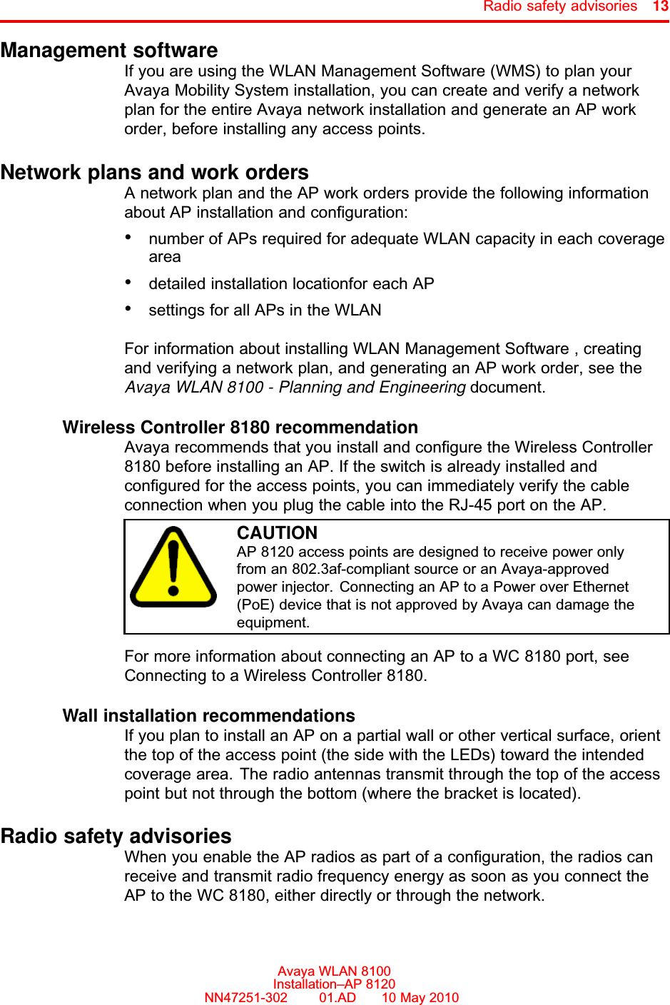 Radio safety advisories 13Management softwareIf you are using the WLAN Management Software (WMS) to plan yourAvaya Mobility System installation, you can create and verify a networkplan for the entire Avaya network installation and generate an AP workorder, before installing any access points.Network plans and work ordersA network plan and the AP work orders provide the following informationabout AP installation and configuration:•number of APs required for adequate WLAN capacity in each coveragearea•detailed installation locationfor each AP•settings for all APs in the WLANFor information about installing WLAN Management Software , creatingand verifying a network plan, and generating an AP work order, see theAvaya WLAN 8100 - Planning and Engineering document.Wireless Controller 8180 recommendationAvaya recommends that you install and configure the Wireless Controller8180 before installing an AP. If the switch is already installed andconfigured for the access points, you can immediately verify the cableconnection when you plug the cable into the RJ-45 port on the AP.CAUTIONAP 8120 access points are designed to receive power onlyfrom an 802.3af-compliant source or an Avaya-approvedpower injector. Connecting an AP to a Power over Ethernet(PoE) device that is not approved by Avaya can damage theequipment.For more information about connecting an AP to a WC 8180 port, seeConnecting to a Wireless Controller 8180.Wall installation recommendationsIf you plan to install an AP on a partial wall or other vertical surface, orientthe top of the access point (the side with the LEDs) toward the intendedcoverage area. The radio antennas transmit through the top of the accesspoint but not through the bottom (where the bracket is located).Radio safety advisoriesWhen you enable the AP radios as part of a configuration, the radios canreceive and transmit radio frequency energy as soon as you connect theAP to the WC 8180, either directly or through the network.Avaya WLAN 8100Installation–AP 8120NN47251-302      01.AD      10 May 2010.