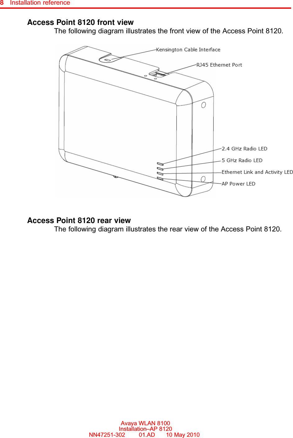 8Installation referenceAccess Point 8120 front viewThe following diagram illustrates the front view of the Access Point 8120.Access Point 8120 rear viewThe following diagram illustrates the rear view of the Access Point 8120.Avaya WLAN 8100Installation–AP 8120NN47251-302      01.AD      10 May 2010.