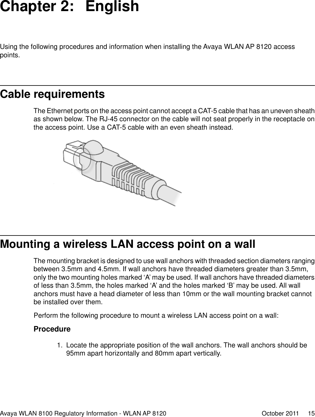 Chapter 2:  EnglishUsing the following procedures and information when installing the Avaya WLAN AP 8120 accesspoints.Cable requirementsThe Ethernet ports on the access point cannot accept a CAT-5 cable that has an uneven sheathas shown below. The RJ-45 connector on the cable will not seat properly in the receptacle onthe access point. Use a CAT-5 cable with an even sheath instead.Mounting a wireless LAN access point on a wallThe mounting bracket is designed to use wall anchors with threaded section diameters rangingbetween 3.5mm and 4.5mm. If wall anchors have threaded diameters greater than 3.5mm,only the two mounting holes marked ‘A’ may be used. If wall anchors have threaded diametersof less than 3.5mm, the holes marked ‘A’ and the holes marked ‘B’ may be used. All wallanchors must have a head diameter of less than 10mm or the wall mounting bracket cannotbe installed over them.Perform the following procedure to mount a wireless LAN access point on a wall:Procedure1. Locate the appropriate position of the wall anchors. The wall anchors should be95mm apart horizontally and 80mm apart vertically.Avaya WLAN 8100 Regulatory Information - WLAN AP 8120 October 2011     15