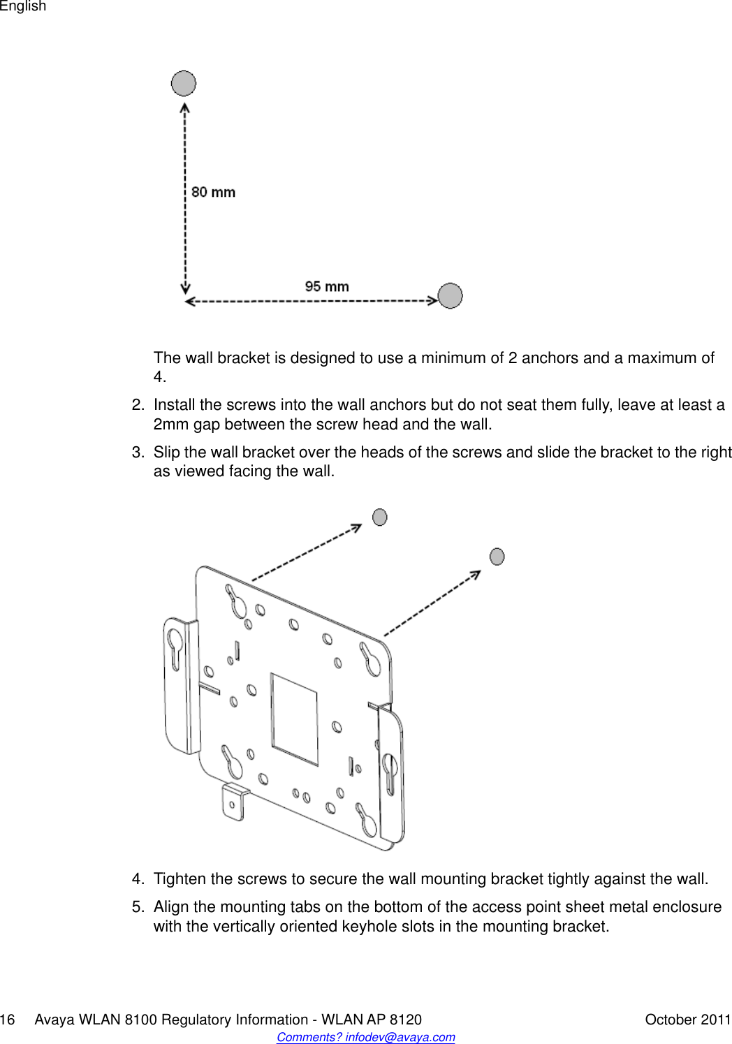 The wall bracket is designed to use a minimum of 2 anchors and a maximum of4.2. Install the screws into the wall anchors but do not seat them fully, leave at least a2mm gap between the screw head and the wall.3. Slip the wall bracket over the heads of the screws and slide the bracket to the rightas viewed facing the wall.4. Tighten the screws to secure the wall mounting bracket tightly against the wall.5. Align the mounting tabs on the bottom of the access point sheet metal enclosurewith the vertically oriented keyhole slots in the mounting bracket.English16     Avaya WLAN 8100 Regulatory Information - WLAN AP 8120 October 2011Comments? infodev@avaya.com