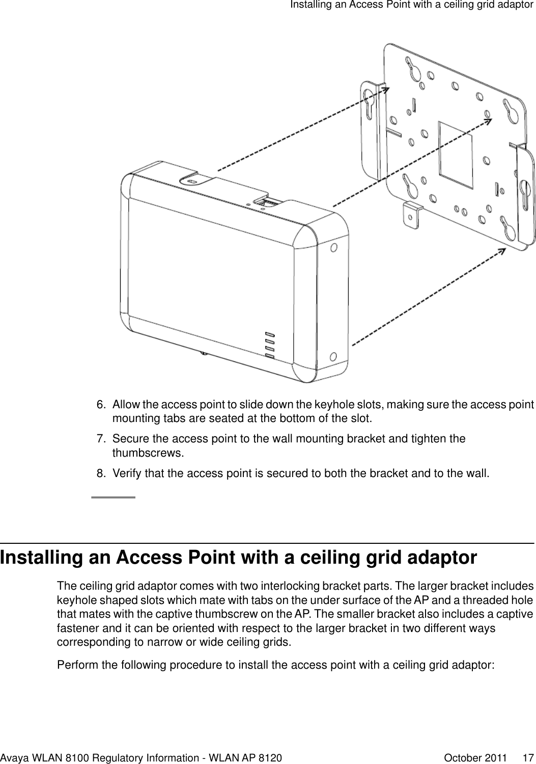6. Allow the access point to slide down the keyhole slots, making sure the access pointmounting tabs are seated at the bottom of the slot.7. Secure the access point to the wall mounting bracket and tighten thethumbscrews.8. Verify that the access point is secured to both the bracket and to the wall.Installing an Access Point with a ceiling grid adaptorThe ceiling grid adaptor comes with two interlocking bracket parts. The larger bracket includeskeyhole shaped slots which mate with tabs on the under surface of the AP and a threaded holethat mates with the captive thumbscrew on the AP. The smaller bracket also includes a captivefastener and it can be oriented with respect to the larger bracket in two different wayscorresponding to narrow or wide ceiling grids.Perform the following procedure to install the access point with a ceiling grid adaptor:Installing an Access Point with a ceiling grid adaptorAvaya WLAN 8100 Regulatory Information - WLAN AP 8120 October 2011     17
