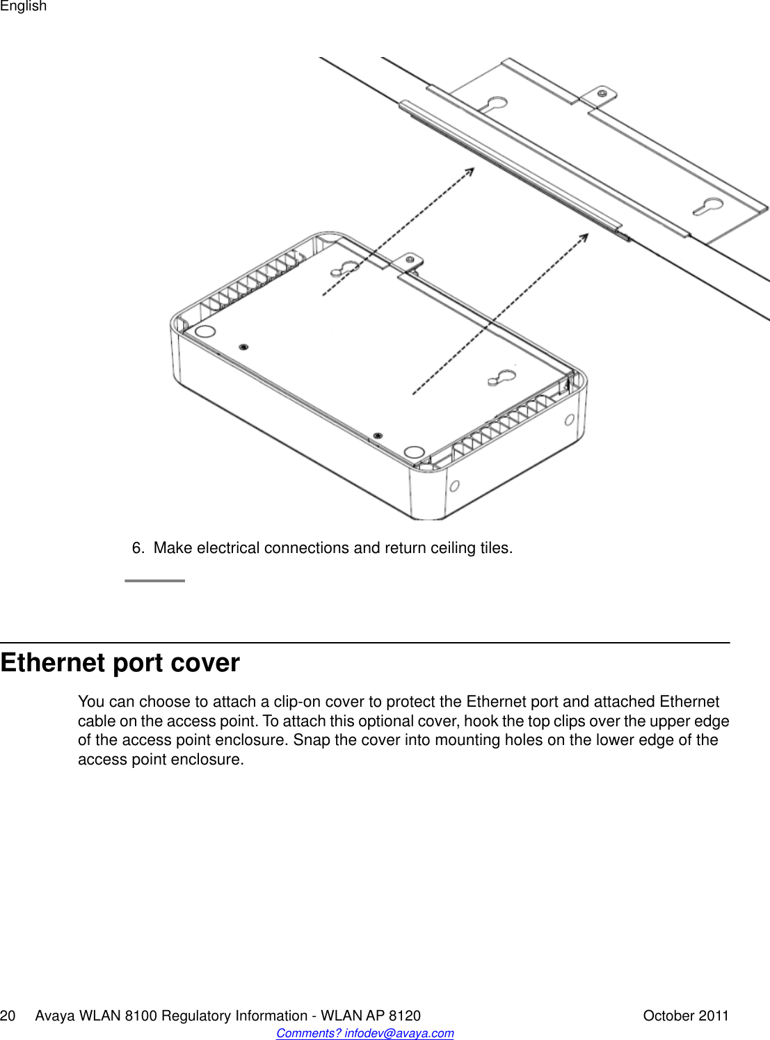 6. Make electrical connections and return ceiling tiles.Ethernet port coverYou can choose to attach a clip-on cover to protect the Ethernet port and attached Ethernetcable on the access point. To attach this optional cover, hook the top clips over the upper edgeof the access point enclosure. Snap the cover into mounting holes on the lower edge of theaccess point enclosure.English20     Avaya WLAN 8100 Regulatory Information - WLAN AP 8120 October 2011Comments? infodev@avaya.com