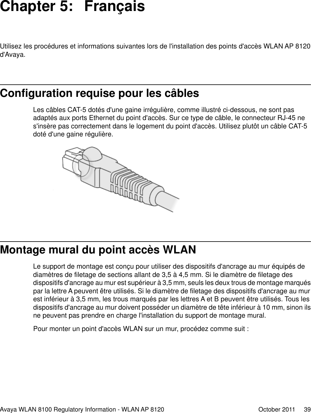Chapter 5:  FrançaisUtilisez les procédures et informations suivantes lors de l&apos;installation des points d&apos;accès WLAN AP 8120d&apos;Avaya.Configuration requise pour les câblesLes câbles CAT-5 dotés d&apos;une gaine irrégulière, comme illustré ci-dessous, ne sont pasadaptés aux ports Ethernet du point d&apos;accès. Sur ce type de câble, le connecteur RJ-45 nes&apos;insère pas correctement dans le logement du point d&apos;accès. Utilisez plutôt un câble CAT-5doté d&apos;une gaine régulière.Montage mural du point accès WLANLe support de montage est conçu pour utiliser des dispositifs d&apos;ancrage au mur équipés dediamètres de filetage de sections allant de 3,5 à 4,5 mm. Si le diamètre de filetage desdispositifs d&apos;ancrage au mur est supérieur à 3,5 mm, seuls les deux trous de montage marquéspar la lettre A peuvent être utilisés. Si le diamètre de filetage des dispositifs d&apos;ancrage au murest inférieur à 3,5 mm, les trous marqués par les lettres A et B peuvent être utilisés. Tous lesdispositifs d&apos;ancrage au mur doivent posséder un diamètre de tête inférieur à 10 mm, sinon ilsne peuvent pas prendre en charge l&apos;installation du support de montage mural.Pour monter un point d&apos;accès WLAN sur un mur, procédez comme suit :Avaya WLAN 8100 Regulatory Information - WLAN AP 8120 October 2011     39