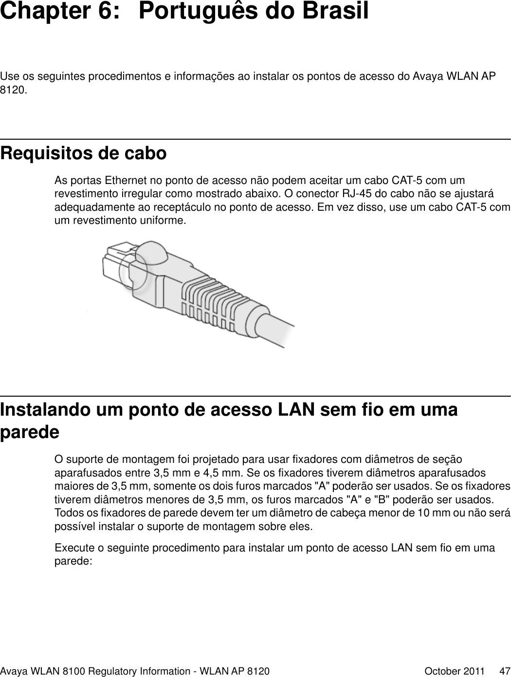 Chapter 6:  Português do BrasilUse os seguintes procedimentos e informações ao instalar os pontos de acesso do Avaya WLAN AP8120.Requisitos de caboAs portas Ethernet no ponto de acesso não podem aceitar um cabo CAT-5 com umrevestimento irregular como mostrado abaixo. O conector RJ-45 do cabo não se ajustaráadequadamente ao receptáculo no ponto de acesso. Em vez disso, use um cabo CAT-5 comum revestimento uniforme.Instalando um ponto de acesso LAN sem fio em umaparedeO suporte de montagem foi projetado para usar fixadores com diâmetros de seçãoaparafusados entre 3,5 mm e 4,5 mm. Se os fixadores tiverem diâmetros aparafusadosmaiores de 3,5 mm, somente os dois furos marcados &quot;A&quot; poderão ser usados. Se os fixadorestiverem diâmetros menores de 3,5 mm, os furos marcados &quot;A&quot; e &quot;B&quot; poderão ser usados.Todos os fixadores de parede devem ter um diâmetro de cabeça menor de 10 mm ou não serápossível instalar o suporte de montagem sobre eles.Execute o seguinte procedimento para instalar um ponto de acesso LAN sem fio em umaparede:Avaya WLAN 8100 Regulatory Information - WLAN AP 8120 October 2011     47