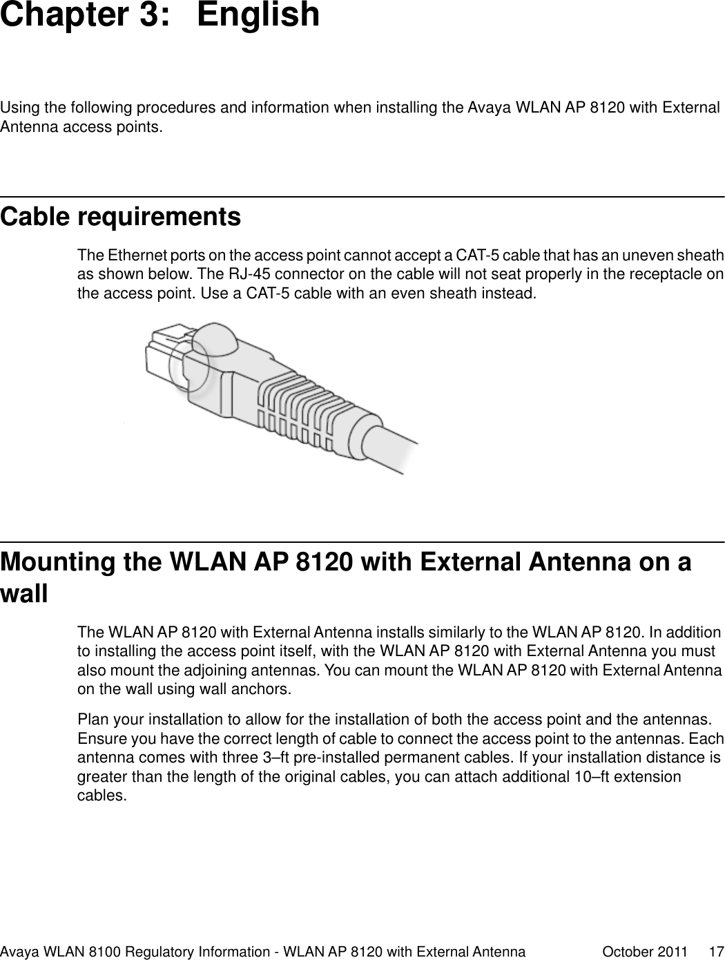 Chapter 3:  EnglishUsing the following procedures and information when installing the Avaya WLAN AP 8120 with ExternalAntenna access points.Cable requirementsThe Ethernet ports on the access point cannot accept a CAT-5 cable that has an uneven sheathas shown below. The RJ-45 connector on the cable will not seat properly in the receptacle onthe access point. Use a CAT-5 cable with an even sheath instead.Mounting the WLAN AP 8120 with External Antenna on awallThe WLAN AP 8120 with External Antenna installs similarly to the WLAN AP 8120. In additionto installing the access point itself, with the WLAN AP 8120 with External Antenna you mustalso mount the adjoining antennas. You can mount the WLAN AP 8120 with External Antennaon the wall using wall anchors.Plan your installation to allow for the installation of both the access point and the antennas.Ensure you have the correct length of cable to connect the access point to the antennas. Eachantenna comes with three 3–ft pre-installed permanent cables. If your installation distance isgreater than the length of the original cables, you can attach additional 10–ft extensioncables.Avaya WLAN 8100 Regulatory Information - WLAN AP 8120 with External Antenna October 2011     17