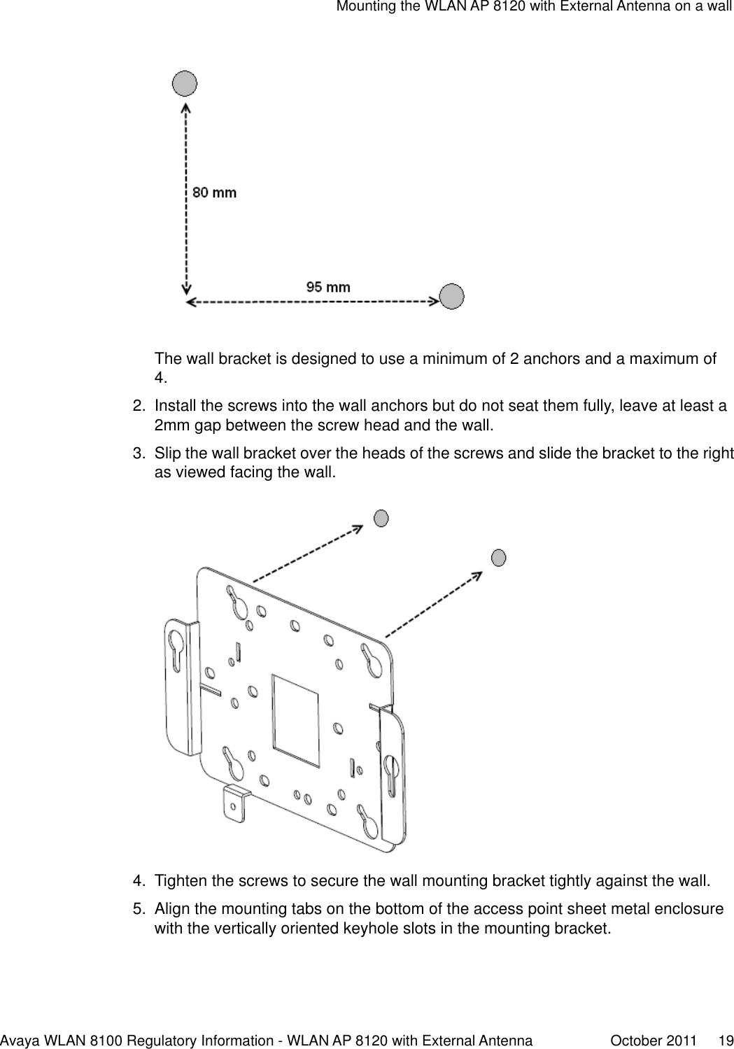 The wall bracket is designed to use a minimum of 2 anchors and a maximum of4.2. Install the screws into the wall anchors but do not seat them fully, leave at least a2mm gap between the screw head and the wall.3. Slip the wall bracket over the heads of the screws and slide the bracket to the rightas viewed facing the wall.4. Tighten the screws to secure the wall mounting bracket tightly against the wall.5. Align the mounting tabs on the bottom of the access point sheet metal enclosurewith the vertically oriented keyhole slots in the mounting bracket.Mounting the WLAN AP 8120 with External Antenna on a wallAvaya WLAN 8100 Regulatory Information - WLAN AP 8120 with External Antenna October 2011     19