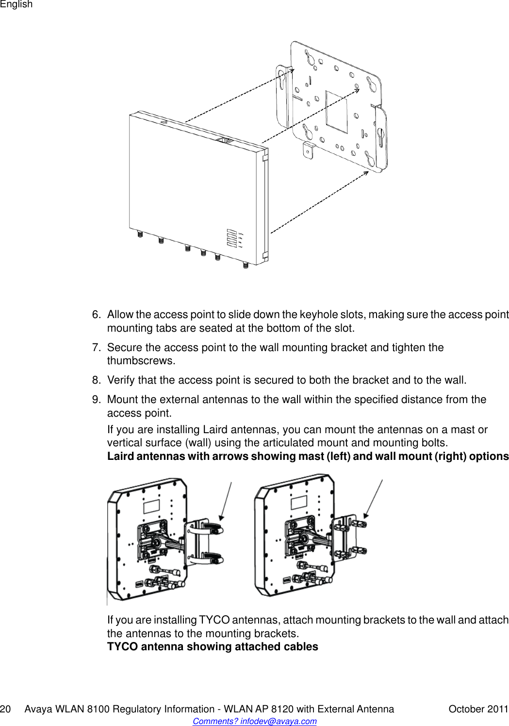 6. Allow the access point to slide down the keyhole slots, making sure the access pointmounting tabs are seated at the bottom of the slot.7. Secure the access point to the wall mounting bracket and tighten thethumbscrews.8. Verify that the access point is secured to both the bracket and to the wall.9. Mount the external antennas to the wall within the specified distance from theaccess point.If you are installing Laird antennas, you can mount the antennas on a mast orvertical surface (wall) using the articulated mount and mounting bolts.Laird antennas with arrows showing mast (left) and wall mount (right) optionsIf you are installing TYCO antennas, attach mounting brackets to the wall and attachthe antennas to the mounting brackets.TYCO antenna showing attached cablesEnglish20     Avaya WLAN 8100 Regulatory Information - WLAN AP 8120 with External Antenna October 2011Comments? infodev@avaya.com