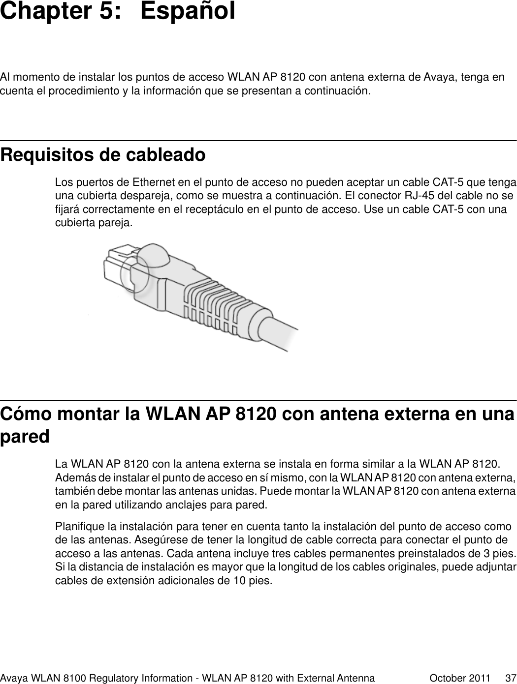 Chapter 5:  EspañolAl momento de instalar los puntos de acceso WLAN AP 8120 con antena externa de Avaya, tenga encuenta el procedimiento y la información que se presentan a continuación.Requisitos de cableadoLos puertos de Ethernet en el punto de acceso no pueden aceptar un cable CAT-5 que tengauna cubierta despareja, como se muestra a continuación. El conector RJ-45 del cable no sefijará correctamente en el receptáculo en el punto de acceso. Use un cable CAT-5 con unacubierta pareja.Cómo montar la WLAN AP 8120 con antena externa en unaparedLa WLAN AP 8120 con la antena externa se instala en forma similar a la WLAN AP 8120.Además de instalar el punto de acceso en sí mismo, con la WLAN AP 8120 con antena externa,también debe montar las antenas unidas. Puede montar la WLAN AP 8120 con antena externaen la pared utilizando anclajes para pared.Planifique la instalación para tener en cuenta tanto la instalación del punto de acceso comode las antenas. Asegúrese de tener la longitud de cable correcta para conectar el punto deacceso a las antenas. Cada antena incluye tres cables permanentes preinstalados de 3 pies.Si la distancia de instalación es mayor que la longitud de los cables originales, puede adjuntarcables de extensión adicionales de 10 pies.Avaya WLAN 8100 Regulatory Information - WLAN AP 8120 with External Antenna October 2011     37