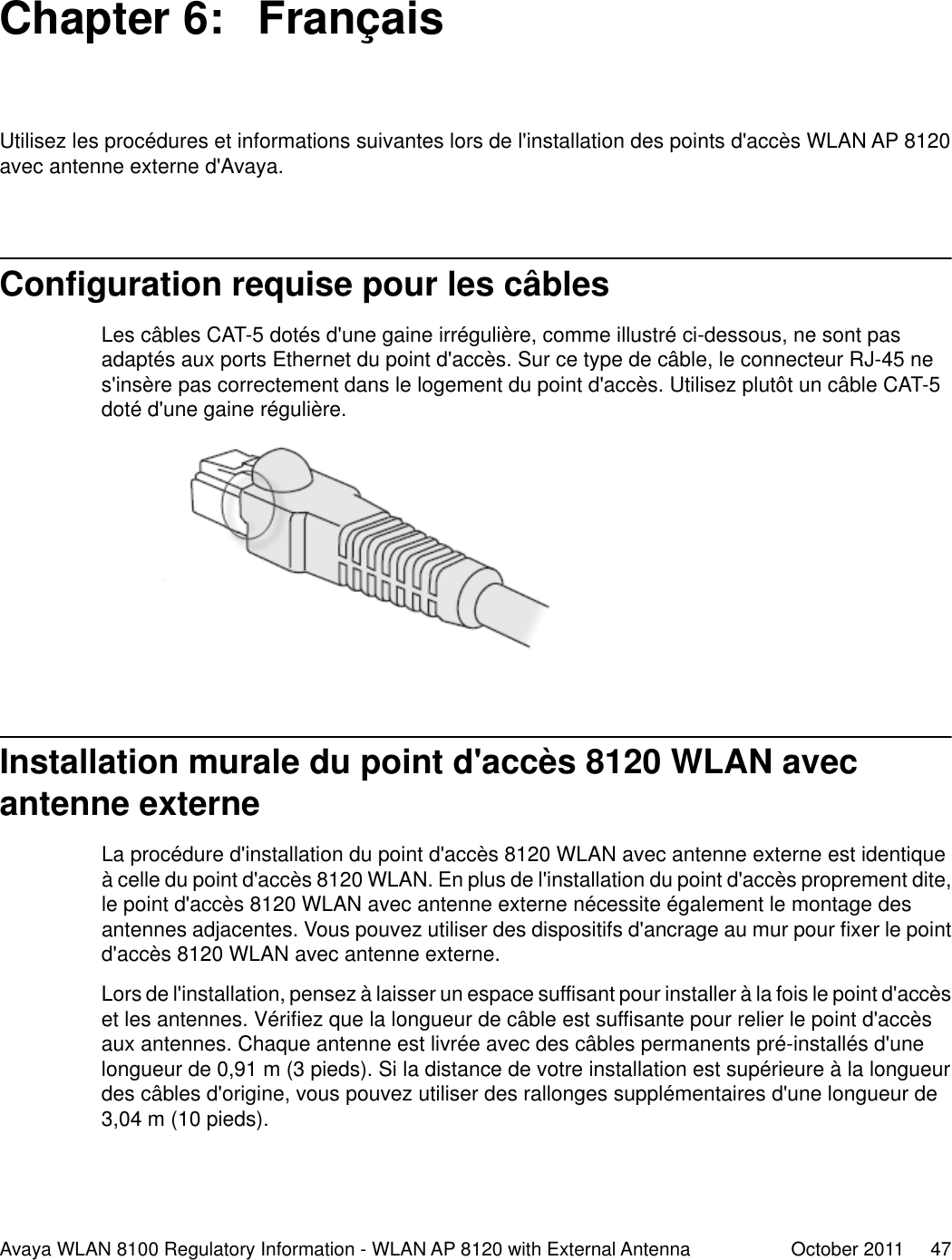 Chapter 6:  FrançaisUtilisez les procédures et informations suivantes lors de l&apos;installation des points d&apos;accès WLAN AP 8120avec antenne externe d&apos;Avaya.Configuration requise pour les câblesLes câbles CAT-5 dotés d&apos;une gaine irrégulière, comme illustré ci-dessous, ne sont pasadaptés aux ports Ethernet du point d&apos;accès. Sur ce type de câble, le connecteur RJ-45 nes&apos;insère pas correctement dans le logement du point d&apos;accès. Utilisez plutôt un câble CAT-5doté d&apos;une gaine régulière.Installation murale du point d&apos;accès 8120 WLAN avecantenne externeLa procédure d&apos;installation du point d&apos;accès 8120 WLAN avec antenne externe est identiqueà celle du point d&apos;accès 8120 WLAN. En plus de l&apos;installation du point d&apos;accès proprement dite,le point d&apos;accès 8120 WLAN avec antenne externe nécessite également le montage desantennes adjacentes. Vous pouvez utiliser des dispositifs d&apos;ancrage au mur pour fixer le pointd&apos;accès 8120 WLAN avec antenne externe.Lors de l&apos;installation, pensez à laisser un espace suffisant pour installer à la fois le point d&apos;accèset les antennes. Vérifiez que la longueur de câble est suffisante pour relier le point d&apos;accèsaux antennes. Chaque antenne est livrée avec des câbles permanents pré-installés d&apos;unelongueur de 0,91 m (3 pieds). Si la distance de votre installation est supérieure à la longueurdes câbles d&apos;origine, vous pouvez utiliser des rallonges supplémentaires d&apos;une longueur de3,04 m (10 pieds).Avaya WLAN 8100 Regulatory Information - WLAN AP 8120 with External Antenna October 2011     47