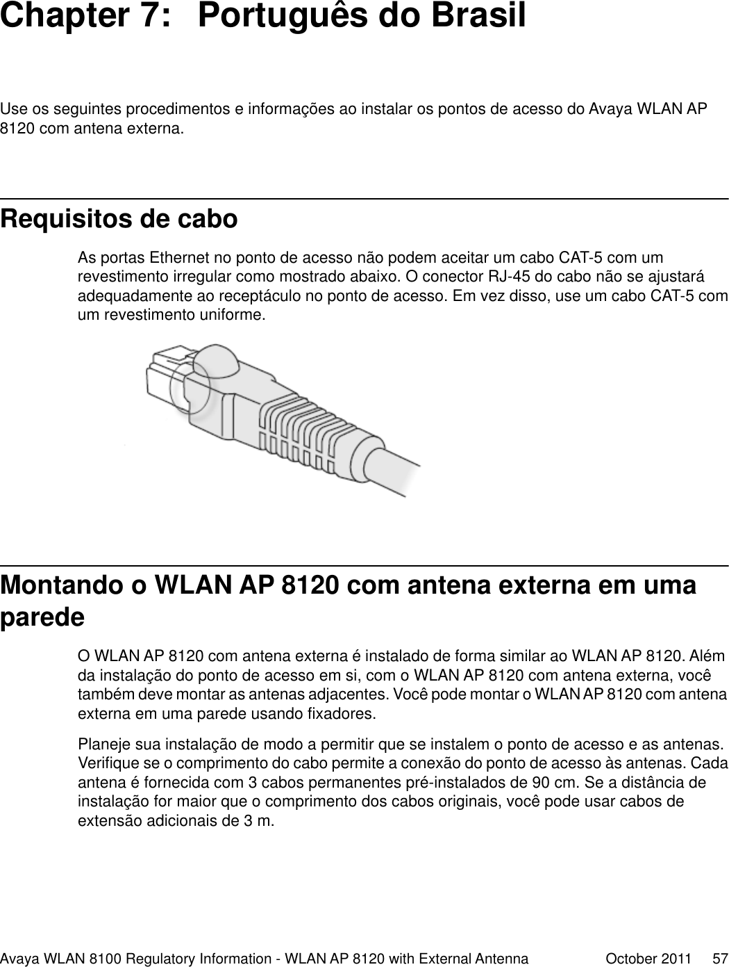 Chapter 7:  Português do BrasilUse os seguintes procedimentos e informações ao instalar os pontos de acesso do Avaya WLAN AP8120 com antena externa.Requisitos de caboAs portas Ethernet no ponto de acesso não podem aceitar um cabo CAT-5 com umrevestimento irregular como mostrado abaixo. O conector RJ-45 do cabo não se ajustaráadequadamente ao receptáculo no ponto de acesso. Em vez disso, use um cabo CAT-5 comum revestimento uniforme.Montando o WLAN AP 8120 com antena externa em umaparedeO WLAN AP 8120 com antena externa é instalado de forma similar ao WLAN AP 8120. Alémda instalação do ponto de acesso em si, com o WLAN AP 8120 com antena externa, vocêtambém deve montar as antenas adjacentes. Você pode montar o WLAN AP 8120 com antenaexterna em uma parede usando fixadores.Planeje sua instalação de modo a permitir que se instalem o ponto de acesso e as antenas.Verifique se o comprimento do cabo permite a conexão do ponto de acesso às antenas. Cadaantena é fornecida com 3 cabos permanentes pré-instalados de 90 cm. Se a distância deinstalação for maior que o comprimento dos cabos originais, você pode usar cabos deextensão adicionais de 3 m.Avaya WLAN 8100 Regulatory Information - WLAN AP 8120 with External Antenna October 2011     57