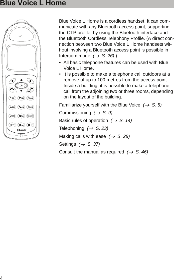 Blue Voice L Home4Blue Voice L Home    Blue Voice L Home is a cordless handset. It can com-municate with any Bluetooth access point, supporting the CTP profile, by using the Bluetooth interface and the Bluetooth Cordless Telephony Profile. (A direct con-nection between two Blue Voice L Home handsets wit-hout involving a Bluetooth access point is possible in Intercom mode  (→  S. 26).)• All basic telephone features can be used with Blue Voice L Home.• It is possible to make a telephone call outdoors at a remove of up to 100 metres from the access point. Inside a building, it is possible to make a telephone call from the adjoining two or three rooms, depending on the layout of the building.Familiarize yourself with the Blue Voice  (→  S. 5)Commissioning  (→  S. 9)Basic rules of operation  (→  S. 14)Telephoning  (→  S. 23)Making calls with ease  (→  S. 28)Settings  (→  S. 37)Consult the manual as required  (→  S. 46)