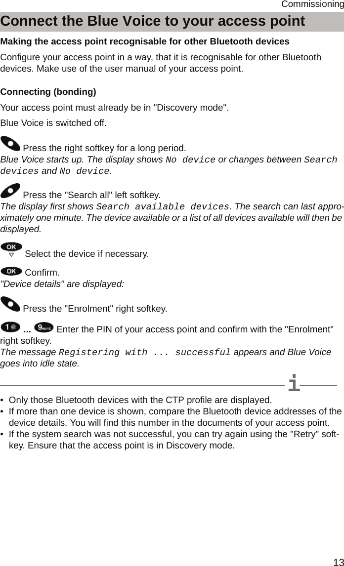 13CommissioningConnect the Blue Voice to your access pointMaking the access point recognisable for other Bluetooth devicesConfigure your access point in a way, that it is recognisable for other Bluetooth devices. Make use of the user manual of your access point.Connecting (bonding)Your access point must already be in &quot;Discovery mode&quot;.Blue Voice is switched off. Press the right softkey for a long period. Blue Voice starts up. The display shows No device or changes between Search devices and No device.   Press the &quot;Search all&quot; left softkey.  The display first shows Search available devices. The search can last appro-ximately one minute. The device available or a list of all devices available will then be displayed.   Select the device if necessary. Confirm.  &quot;Device details&quot; are displayed: Press the &quot;Enrolment&quot; right softkey.  ...   Enter the PIN of your access point and confirm with the &quot;Enrolment&quot; right softkey.  The message Registering with ... successful appears and Blue Voice goes into idle state.  iNote• Only those Bluetooth devices with the CTP profile are displayed.• If more than one device is shown, compare the Bluetooth device addresses of the device details. You will find this number in the documents of your access point.• If the system search was not successful, you can try again using the &quot;Retry&quot; soft-key. Ensure that the access point is in Discovery mode.