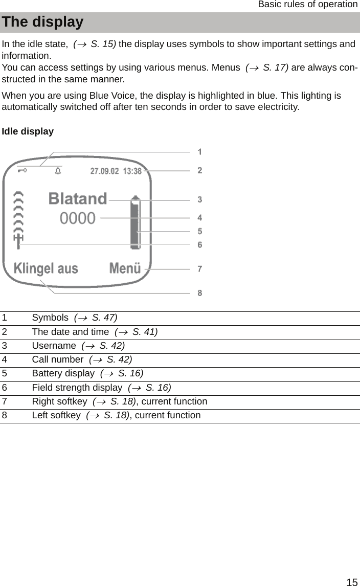 15Basic rules of operationThe displayThe displayIn the idle state,  (→  S. 15) the display uses symbols to show important settings and information. You can access settings by using various menus. Menus  (→  S. 17) are always con-structed in the same manner.When you are using Blue Voice, the display is highlighted in blue. This lighting is automatically switched off after ten seconds in order to save electricity.Idle display  1 Symbols  (→  S. 47)2 The date and time  (→  S. 41)3 Username  (→  S. 42)4 Call number  (→  S. 42)5 Battery display  (→  S. 16)6 Field strength display  (→  S. 16)7 Right softkey  (→  S. 18), current function8 Left softkey  (→  S. 18), current function