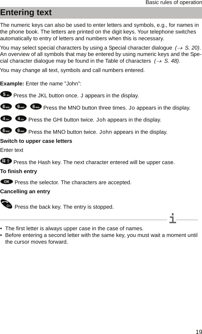 19Basic rules of operationEntering textEntering textThe numeric keys can also be used to enter letters and symbols, e.g., for names in the phone book. The letters are printed on the digit keys. Your telephone switches automatically to entry of letters and numbers when this is necessary. You may select special characters by using a Special character dialogue  (→  S. 20). An overview of all symbols that may be entered by using numeric keys and the Spe-cial character dialogue may be found in the Table of characters  (→  S. 48).You may change all text, symbols and call numbers entered.Example: Enter the name &quot;John&quot;: Press the JKL button once. J appears in the display.       Press the MNO button three times. Jo appears in the display.    Press the GHI button twice. Joh appears in the display.    Press the MNO button twice. John appears in the display. Switch to upper case lettersEnter text Press the Hash key. The next character entered will be upper case.To finish entry Press the selector. The characters are accepted.Cancelling an entry Press the back key. The entry is stopped.iNote• The first letter is always upper case in the case of names.• Before entering a second letter with the same key, you must wait a moment until the cursor moves forward.