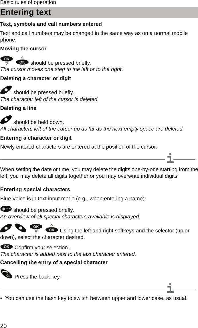 Entering text20Basic rules of operationText, symbols and call numbers enteredText and call numbers may be changed in the same way as on a normal mobile phone.Moving the cursor    should be pressed briefly. The cursor moves one step to the left or to the right.Deleting a character or digit should be pressed briefly. The character left of the cursor is deleted.Deleting a line should be held down. All characters left of the cursor up as far as the next empty space are deleted.Entering a character or digitNewly entered characters are entered at the position of the cursor.iNoteWhen setting the date or time, you may delete the digits one-by-one starting from the left, you may delete all digits together or you may overwrite individual digits.Entering special charactersBlue Voice is in text input mode (e.g., when entering a name):  should be pressed briefly. An overview of all special characters available is displayed          Using the left and right softkeys and the selector (up or down), select the character desired.  Confirm your selection. The character is added next to the last character entered.Cancelling the entry of a special character Press the back key.iNote• You can use the hash key to switch between upper and lower case, as usual.