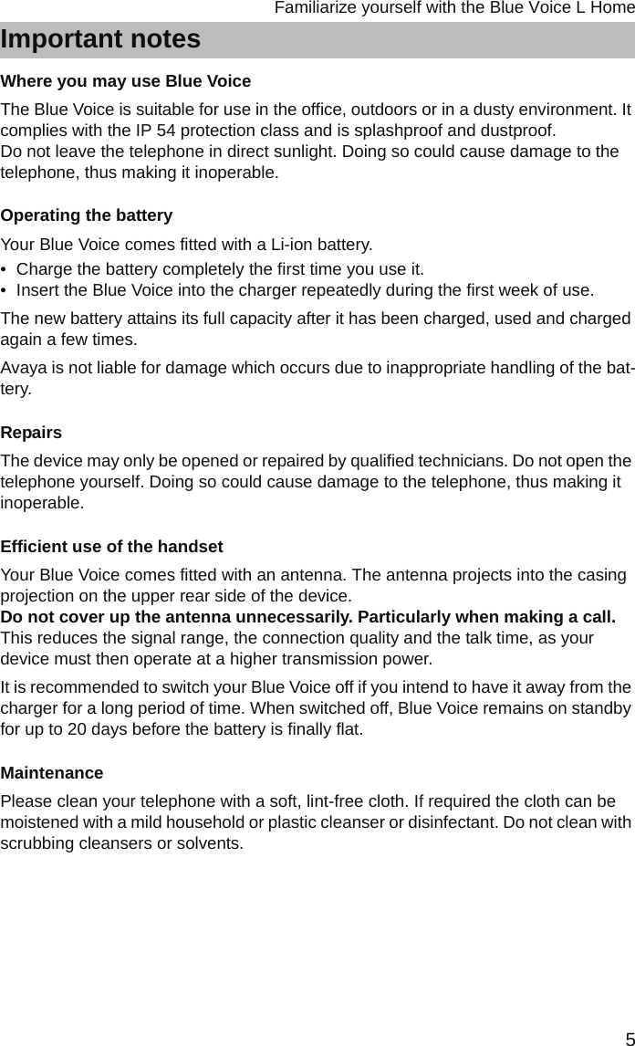 5Familiarize yourself with the Blue Voice L HomeImportant notesFamiliarize yourself with the Blue Voice L HomeImportant notesWhere you may use Blue VoiceThe Blue Voice is suitable for use in the office, outdoors or in a dusty environment. It complies with the IP 54 protection class and is splashproof and dustproof. Do not leave the telephone in direct sunlight. Doing so could cause damage to the telephone, thus making it inoperable.Operating the batteryYour Blue Voice comes fitted with a Li-ion battery. • Charge the battery completely the first time you use it. • Insert the Blue Voice into the charger repeatedly during the first week of use.The new battery attains its full capacity after it has been charged, used and charged again a few times.Avaya is not liable for damage which occurs due to inappropriate handling of the bat-tery.RepairsThe device may only be opened or repaired by qualified technicians. Do not open the telephone yourself. Doing so could cause damage to the telephone, thus making it inoperable.Efficient use of the handsetYour Blue Voice comes fitted with an antenna. The antenna projects into the casing projection on the upper rear side of the device.  Do not cover up the antenna unnecessarily. Particularly when making a call. This reduces the signal range, the connection quality and the talk time, as your device must then operate at a higher transmission power.It is recommended to switch your Blue Voice off if you intend to have it away from the charger for a long period of time. When switched off, Blue Voice remains on standby for up to 20 days before the battery is finally flat.MaintenancePlease clean your telephone with a soft, lint-free cloth. If required the cloth can be moistened with a mild household or plastic cleanser or disinfectant. Do not clean with scrubbing cleansers or solvents.