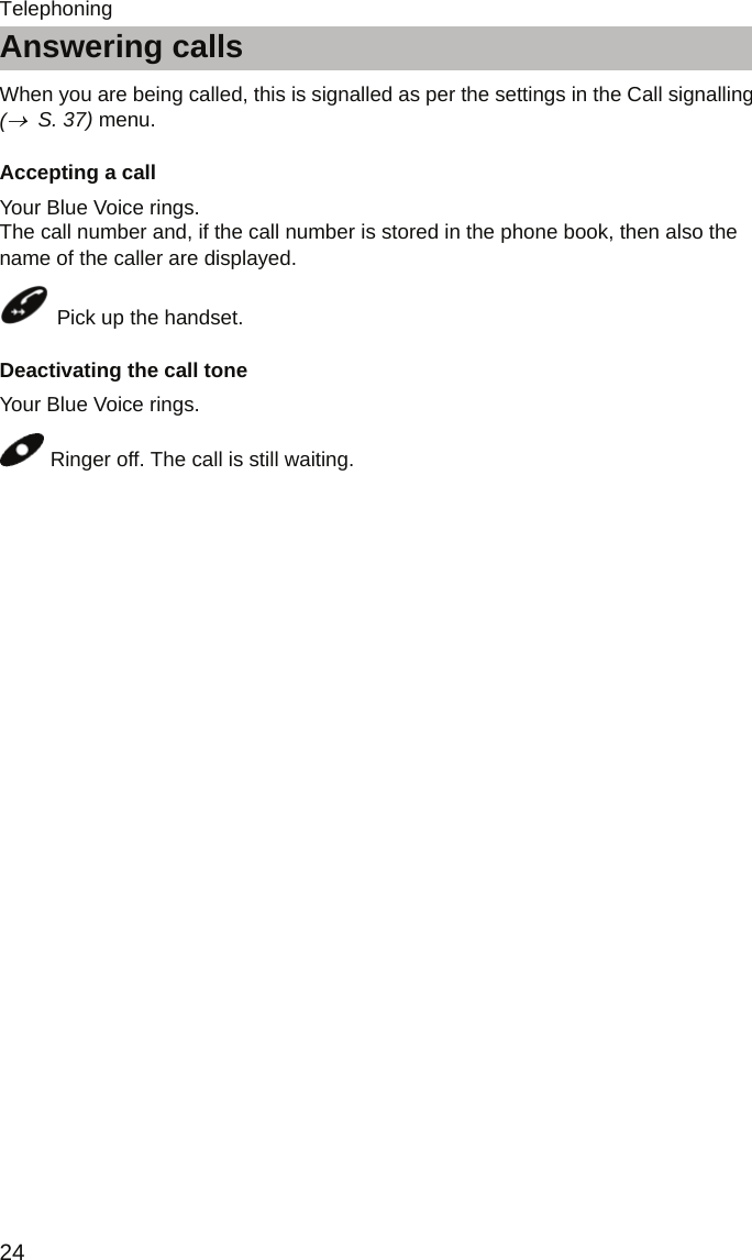 Answering calls24TelephoningAnswering callsWhen you are being called, this is signalled as per the settings in the Call signalling  (→  S. 37) menu.Accepting a callYour Blue Voice rings.  The call number and, if the call number is stored in the phone book, then also the name of the caller are displayed. Pick up the handset.Deactivating the call toneYour Blue Voice rings. Ringer off. The call is still waiting.