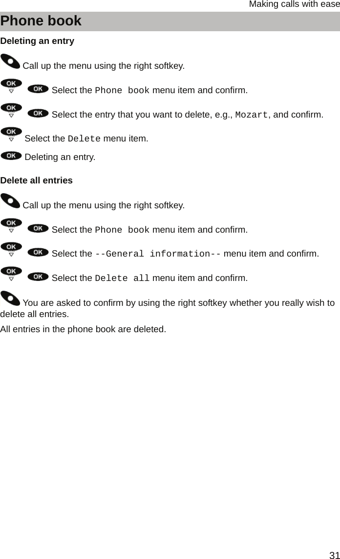 31Making calls with easePhone bookDeleting an entry Call up the menu using the right softkey.    Select the Phone book menu item and confirm.    Select the entry that you want to delete, e.g., Mozart, and confirm. Select the Delete menu item. Deleting an entry.Delete all entries Call up the menu using the right softkey.    Select the Phone book menu item and confirm.    Select the --General information-- menu item and confirm.    Select the Delete all menu item and confirm. You are asked to confirm by using the right softkey whether you really wish to delete all entries.All entries in the phone book are deleted.