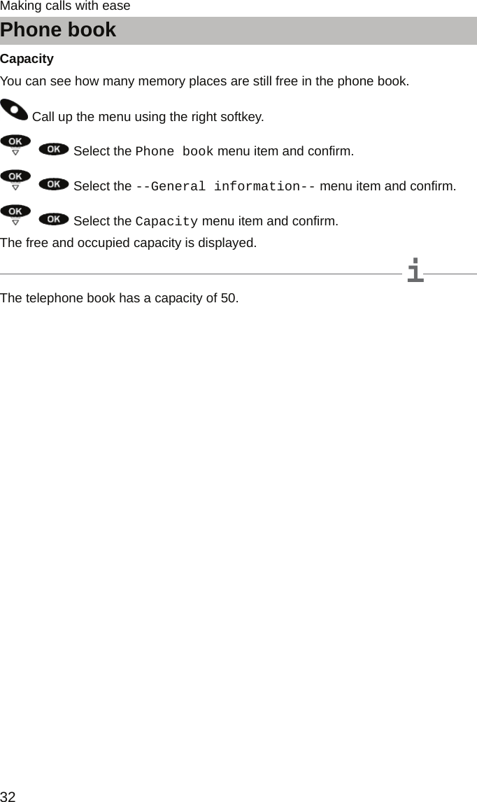 Phone book32Making calls with easeCapacityYou can see how many memory places are still free in the phone book. Call up the menu using the right softkey.    Select the Phone book menu item and confirm.    Select the --General information-- menu item and confirm.    Select the Capacity menu item and confirm.The free and occupied capacity is displayed.iNoteThe telephone book has a capacity of 50.