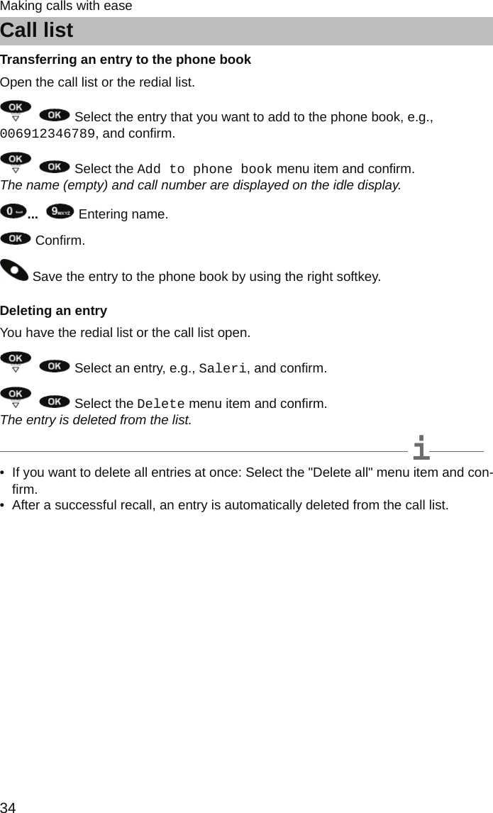 Call list34Making calls with easeTransferring an entry to the phone bookOpen the call list or the redial list.    Select the entry that you want to add to the phone book, e.g., 006912346789, and confirm.    Select the Add to phone book menu item and confirm. The name (empty) and call number are displayed on the idle display....    Entering name. Confirm. Save the entry to the phone book by using the right softkey.Deleting an entryYou have the redial list or the call list open.    Select an entry, e.g., Saleri, and confirm.    Select the Delete menu item and confirm. The entry is deleted from the list.iNote• If you want to delete all entries at once: Select the &quot;Delete all&quot; menu item and con-firm.• After a successful recall, an entry is automatically deleted from the call list.