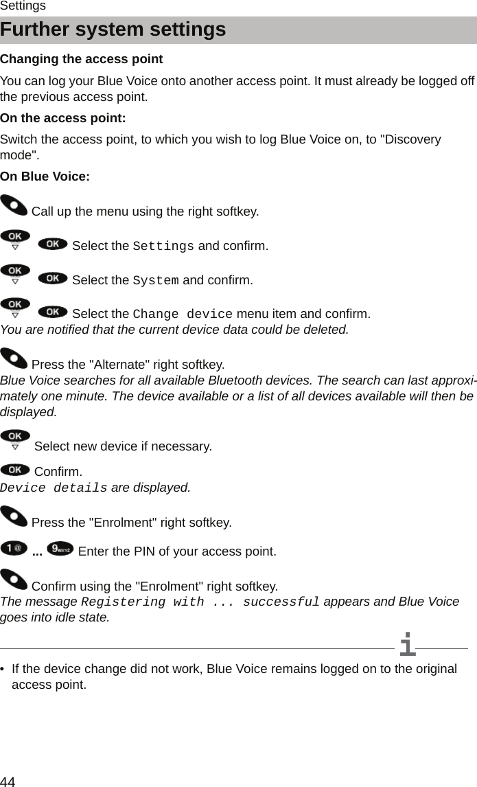 Further system settings44SettingsFurther system settingsChanging the access pointYou can log your Blue Voice onto another access point. It must already be logged off the previous access point.On the access point: Switch the access point, to which you wish to log Blue Voice on, to &quot;Discovery mode&quot;.On Blue Voice: Call up the menu using the right softkey.     Select the Settings and confirm.    Select the System and confirm.    Select the Change device menu item and confirm.  You are notified that the current device data could be deleted.   Press the &quot;Alternate&quot; right softkey.  Blue Voice searches for all available Bluetooth devices. The search can last approxi-mately one minute. The device available or a list of all devices available will then be displayed.   Select new device if necessary. Confirm.  Device details are displayed. Press the &quot;Enrolment&quot; right softkey.  ...   Enter the PIN of your access point.  Confirm using the &quot;Enrolment&quot; right softkey.  The message Registering with ... successful appears and Blue Voice goes into idle state.  iNote• If the device change did not work, Blue Voice remains logged on to the original access point.