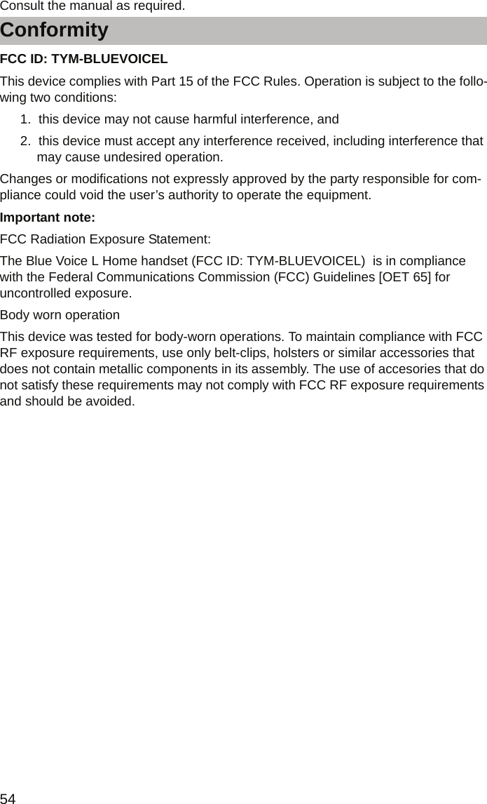 Conformity54Consult the manual as required.FCC ID: TYM-BLUEVOICEL This device complies with Part 15 of the FCC Rules. Operation is subject to the follo-wing two conditions: 1.  this device may not cause harmful interference, and2.  this device must accept any interference received, including interference that may cause undesired operation.Changes or modifications not expressly approved by the party responsible for com-pliance could void the user’s authority to operate the equipment.Important note: FCC Radiation Exposure Statement: The Blue Voice L Home handset (FCC ID: TYM-BLUEVOICEL)  is in compliance with the Federal Communications Commission (FCC) Guidelines [OET 65] for uncontrolled exposure.Body worn operationThis device was tested for body-worn operations. To maintain compliance with FCC RF exposure requirements, use only belt-clips, holsters or similar accessories that does not contain metallic components in its assembly. The use of accesories that do not satisfy these requirements may not comply with FCC RF exposure requirements and should be avoided. 