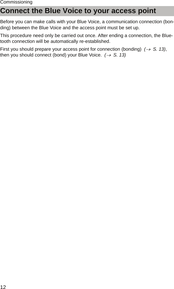 Connect the Blue Voice to your access point12CommissioningConnect the Blue Voice to your access pointBefore you can make calls with your Blue Voice, a communication connection (bon-ding) between the Blue Voice and the access point must be set up.This procedure need only be carried out once. After ending a connection, the Blue-tooth connection will be automatically re-established.First you should prepare your access point for connection (bonding)  (→  S. 13), then you should connect (bond) your Blue Voice.  (→  S. 13)
