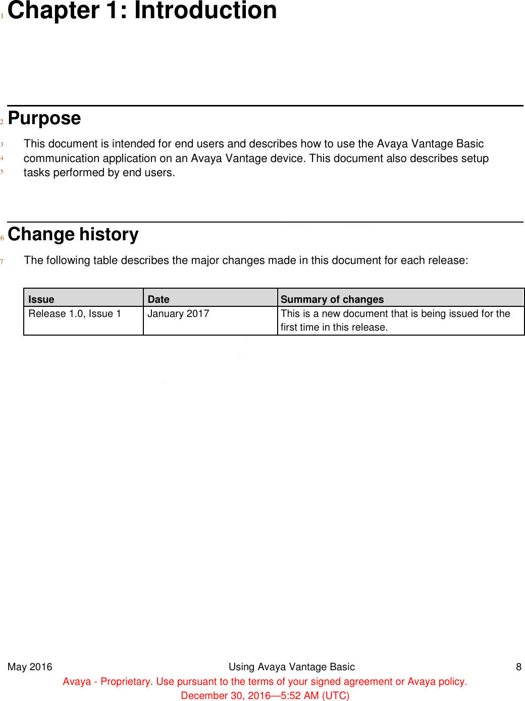   1  Chapter 1: Introduction        2 Purpose  3  4  5   This document is intended for end users and describes how to use the Avaya Vantage Basic communication application on an Avaya Vantage device. This document also describes setup tasks performed by end users.    6  Change history  7 The following table describes the major changes made in this document for each release:  Issue Date Release 1.0, Issue 1 January 2017                                     May 2016  Avaya - Proprietary. Use pursuant to the terms of your signed agreement or Avaya policy. 1: Introduction for end users and describes how to use the Avaya Vantage Basic communication application on an Avaya Vantage device. This document also describes setup tasks performed by end users. ribes the major changes made in this document for each release: Summary of changes January 2017 This is a new document that is being issued for thefirst time in this release.  Using Avaya Vantage Basic Proprietary. Use pursuant to the terms of your signed agreement or Avaya policy.December 30, 2016—5:52 AM (UTC) for end users and describes how to use the Avaya Vantage Basic communication application on an Avaya Vantage device. This document also describes setup ribes the major changes made in this document for each release:  This is a new document that is being issued for the  8 Proprietary. Use pursuant to the terms of your signed agreement or Avaya policy. 