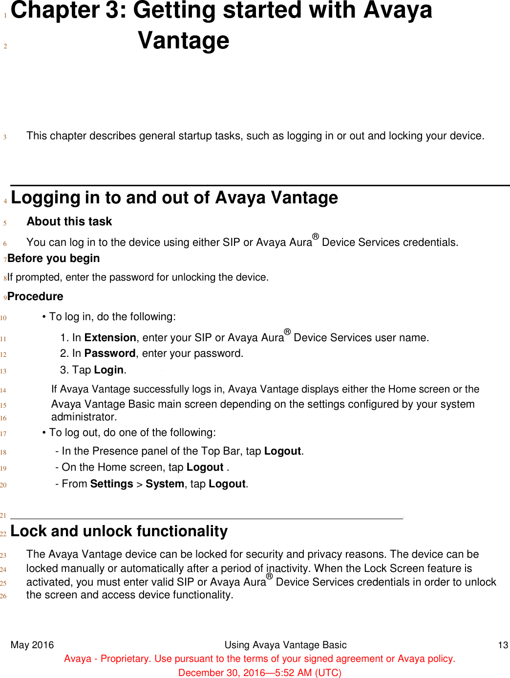   1  Chapter 3: Getting started with Avaya 2 Vantage       3 This chapter describes general startup tasks, such as logging in or out and locking your device.    4  Logging in to and out of Avaya Vantage 5 About this task  6 You can log in to the device using either SIP or Avaya Aura 7Before you begin  8If prompted, enter the password for unlocking the device. 9Procedure  10 • To log in, do the following: 11 1. In Extension, enter your SIP or Avaya Aura 12 2. In Password, enter your password. 13 3. Tap Login.  14 If Avaya Vantage successfully logs in, Avaya Vantage displays either the Home screen or the 15 Avaya Vantage Basic main screen depending on the settings configured by your system 16 administrator.  17 • To log out, do one of the following: 18 - In the Presence panel of the Top Bar, tap  19 - On the Home screen, tap  20 - From Settings &gt; System  21  22  Lock and unlock functionality 23 The Avaya Vantage device can be locked for security and privacy reasons. The device can  24 locked manually or automatically after a period of inactivity. When the Lock Screen feature is 25 activated, you must enter valid SIP or Avaya Aura26 the screen and access device functionality.   May 2016  Avaya - Proprietary. Use pursuant to the terms of your signed agreement or Avaya policy. 3: Getting started with AvayaVantage chapter describes general startup tasks, such as logging in or out and locking your device.in to and out of Avaya Vantage You can log in to the device using either SIP or Avaya Aura® Device Services credentials.If prompted, enter the password for unlocking the device. • To log in, do the following: , enter your SIP or Avaya Aura® Device Services user name., enter your password. Vantage successfully logs in, Avaya Vantage displays either the Home screen or theAvaya Vantage Basic main screen depending on the settings configured by your system• To log out, do one of the following: In the Presence panel of the Top Bar, tap Logout. On the Home screen, tap Logout . System, tap Logout. and unlock functionality The Avaya Vantage device can be locked for security and privacy reasons. The device can locked manually or automatically after a period of inactivity. When the Lock Screen feature isactivated, you must enter valid SIP or Avaya Aura® Device Services credentials in order to unlockthe screen and access device functionality. Using Avaya Vantage Basic Proprietary. Use pursuant to the terms of your signed agreement or Avaya policy.December 30, 2016—5:52 AM (UTC) 3: Getting started with Avaya chapter describes general startup tasks, such as logging in or out and locking your device. Device Services credentials. Device Services user name. Vantage successfully logs in, Avaya Vantage displays either the Home screen or the Avaya Vantage Basic main screen depending on the settings configured by your system The Avaya Vantage device can be locked for security and privacy reasons. The device can be locked manually or automatically after a period of inactivity. When the Lock Screen feature is Device Services credentials in order to unlock 13 Proprietary. Use pursuant to the terms of your signed agreement or Avaya policy. 