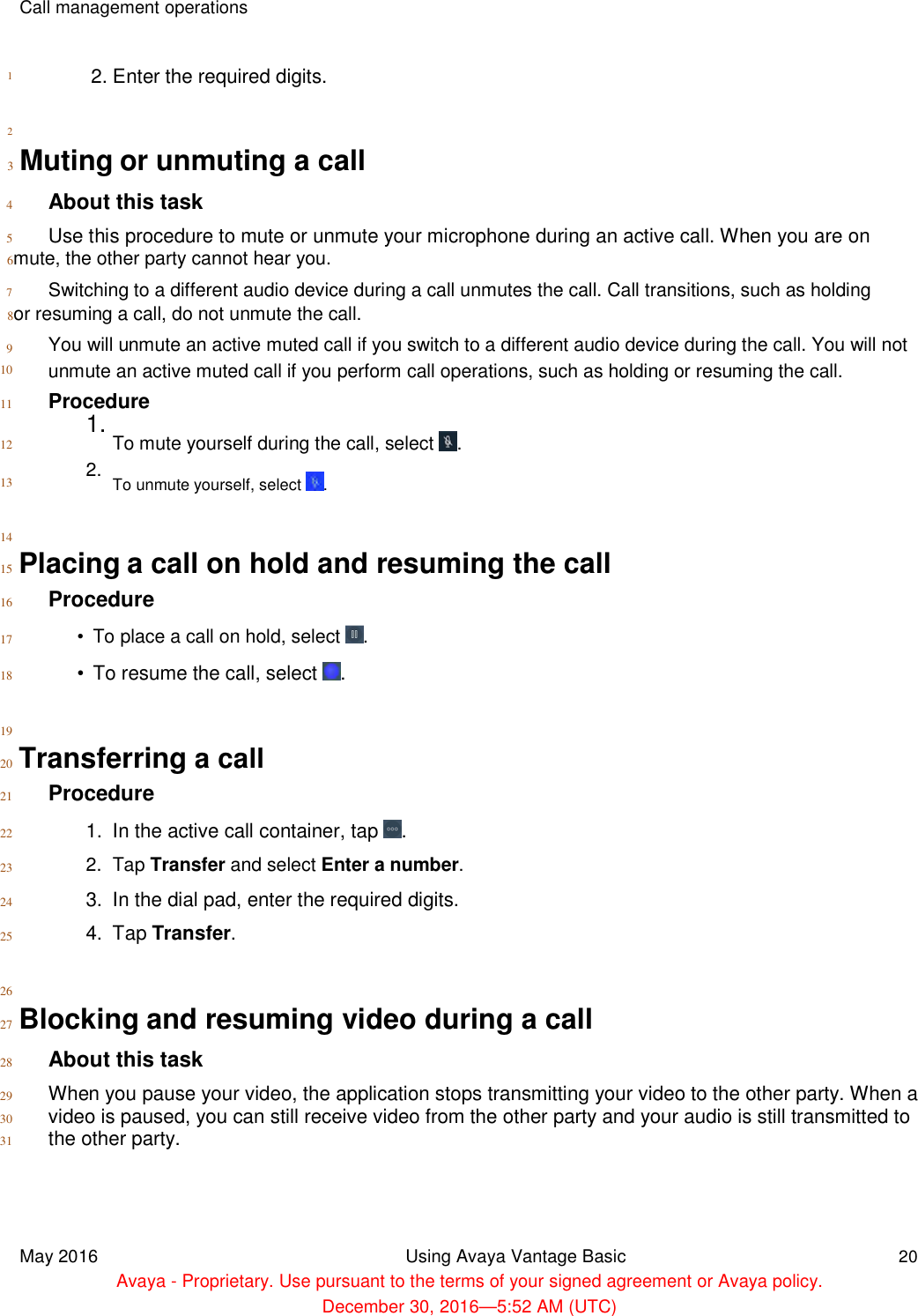      1   2  Call management operations    2. Enter the required digits.  3  Muting or unmuting a call  4 About this task  5 Use this procedure to mute or unmute your microphone during an active call. When you are on  6mute, the other party cannot hear you.  7 Switching to a different audio device during a call unmutes the call. Call transitions, such as holding  8or resuming a call, do not unmute the call.  9  10   You will unmute an active muted call if you switch to a different audio device during the call. You will not unmute an active muted call if you perform call operations, such as holding or resuming the call.  11 Procedure  12  13   14  1. To mute yourself during the call, select  .  2. To unmute yourself, select  .  15  Placing a call on hold and resuming the call  16 Procedure  17  18   19   •  To place a call on hold, select  .  •  To resume the call, select  .  20  Transferring a call  21 Procedure  22  23  24  25   26   1.  In the active call container, tap  .  2.  Tap Transfer and select Enter a number.  3.  In the dial pad, enter the required digits.  4.  Tap Transfer.  27  Blocking and resuming video during a call  28 About this task  29 When you pause your video, the application stops transmitting your video to the other party. When a  30 video is paused, you can still receive video from the other party and your audio is still transmitted to 31 the other party.      May 2016 Using Avaya Vantage Basic 20  Avaya - Proprietary. Use pursuant to the terms of your signed agreement or Avaya policy.  December 30, 2016—5:52 AM (UTC) 