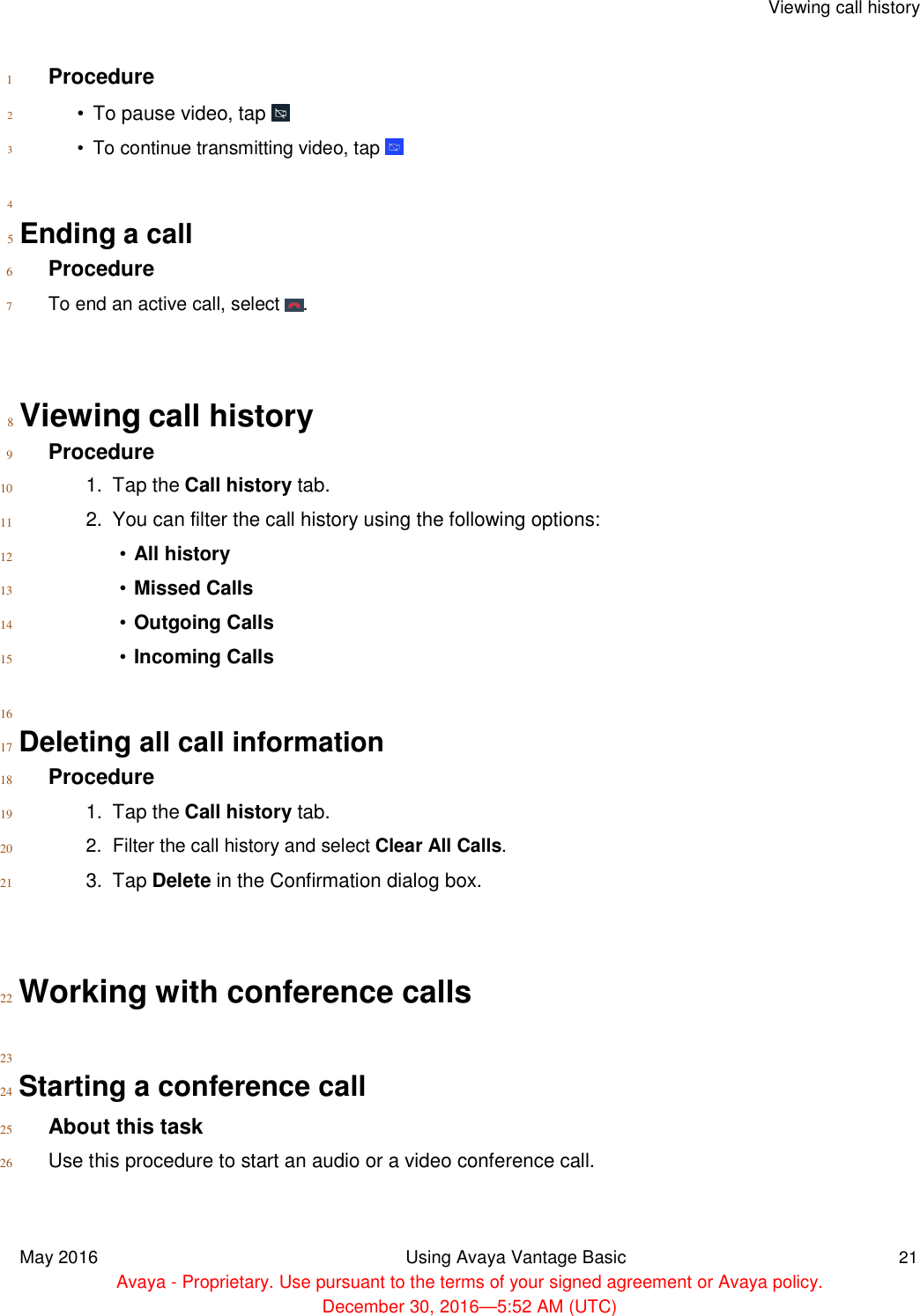   Viewing call history    1 Procedure  2  3   4   •  To pause video, tap    •  To continue transmitting video, tap    5  Ending a call  6 Procedure  7 To end an active call, select  .     8  Viewing call history  9 Procedure  10  11  12  13  14  15   16   1.  Tap the Call history tab.  2.  You can filter the call history using the following options:  • All history  • Missed Calls  • Outgoing Calls  • Incoming Calls  17  Deleting all call information  18 Procedure  19  20  21   1.  Tap the Call history tab.  2.  Filter the call history and select Clear All Calls.  3.  Tap Delete in the Confirmation dialog box.     22  Working with conference calls   23  24  Starting a conference call  25 About this task  26 Use this procedure to start an audio or a video conference call.     May 2016 Using Avaya Vantage Basic 21  Avaya - Proprietary. Use pursuant to the terms of your signed agreement or Avaya policy.  December 30, 2016—5:52 AM (UTC) 