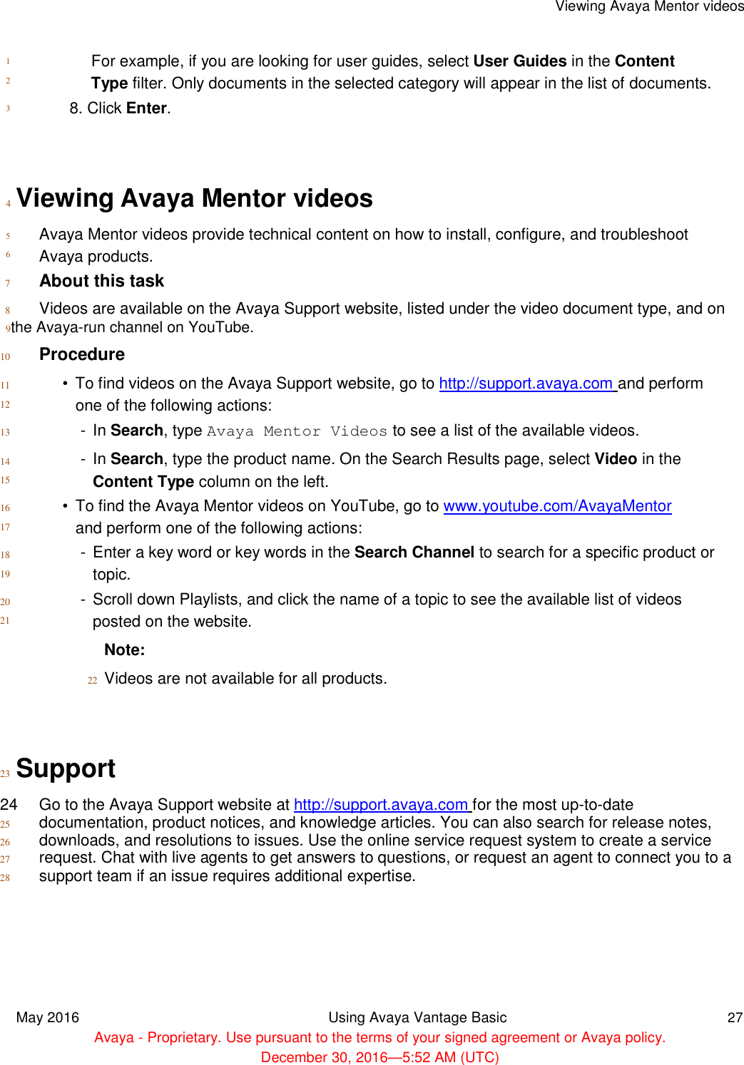      1  2  3  Viewing Avaya Mentor videos    For example, if you are looking for user guides, select User Guides in the Content Type filter. Only documents in the selected category will appear in the list of documents.  8. Click Enter.     4  Viewing Avaya Mentor videos  5  6   Avaya Mentor videos provide technical content on how to install, configure, and troubleshoot Avaya products.  7 About this task  8 Videos are available on the Avaya Support website, listed under the video document type, and on  9the Avaya-run channel on YouTube.  10 Procedure  11  12  13  14  15  16  17  18  19  20  21   •  To find videos on the Avaya Support website, go to http://support.avaya.com and perform one of the following actions:  -  In Search, type Avaya Mentor Videos to see a list of the available videos.  -  In Search, type the product name. On the Search Results page, select Video in the Content Type column on the left.  •  To find the Avaya Mentor videos on YouTube, go to www.youtube.com/AvayaMentor and perform one of the following actions:  -  Enter a key word or key words in the Search Channel to search for a specific product or topic.  -  Scroll down Playlists, and click the name of a topic to see the available list of videos posted on the website.  Note:  22 Videos are not available for all products.     23 Support  24  Go to the Avaya Support website at http://support.avaya.com for the most up-to-date  25 documentation, product notices, and knowledge articles. You can also search for release notes, 26 downloads, and resolutions to issues. Use the online service request system to create a service 27 request. Chat with live agents to get answers to questions, or request an agent to connect you to a 28 support team if an issue requires additional expertise.         May 2016 Using Avaya Vantage Basic 27  Avaya - Proprietary. Use pursuant to the terms of your signed agreement or Avaya policy.  December 30, 2016—5:52 AM (UTC) 