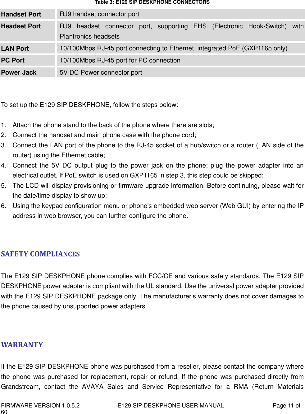   FIRMWARE VERSION 1.0.5.2                          E129 SIP DESKPHONE USER MANUAL           Page 11 of 60                                    Table 3: E129 SIP DESKPHONE CONNECTORS Handset Port RJ9 handset connector port Headset Port RJ9  headset  connector  port,  supporting  EHS  (Electronic  Hook-Switch)  with Plantronics headsets LAN Port 10/100Mbps RJ-45 port connecting to Ethernet, integrated PoE (GXP1165 only) PC Port 10/100Mbps RJ-45 port for PC connection Power Jack 5V DC Power connector port   To set up the E129 SIP DESKPHONE, follow the steps below:  1.  Attach the phone stand to the back of the phone where there are slots; 2.  Connect the handset and main phone case with the phone cord; 3.  Connect the LAN port of the phone to the RJ-45 socket of a hub/switch or a router (LAN side of the router) using the Ethernet cable; 4.  Connect the  5V  DC  output  plug  to  the  power  jack  on  the  phone;  plug  the  power  adapter  into  an electrical outlet. If PoE switch is used on GXP1165 in step 3, this step could be skipped; 5.  The LCD will display provisioning or firmware upgrade information. Before continuing, please wait for the date/time display to show up; 6.  Using the keypad configuration menu or phone&apos;s embedded web server (Web GUI) by entering the IP address in web browser, you can further configure the phone.   SAFETY COMPLIANCES  The E129 SIP DESKPHONE phone complies with FCC/CE and various safety standards. The E129 SIP DESKPHONE power adapter is compliant with the UL standard. Use the universal power adapter provided with the E129 SIP DESKPHONE package only. The manufacturer’s warranty does not cover damages to the phone caused by unsupported power adapters.   WARRANTY  If the E129 SIP DESKPHONE phone was purchased from a reseller, please contact the company where the phone was  purchased for  replacement, repair or refund. If  the phone was purchased directly from Grandstream,  contact  the  AVAYA  Sales  and  Service  Representative  for  a  RMA  (Return  Materials 