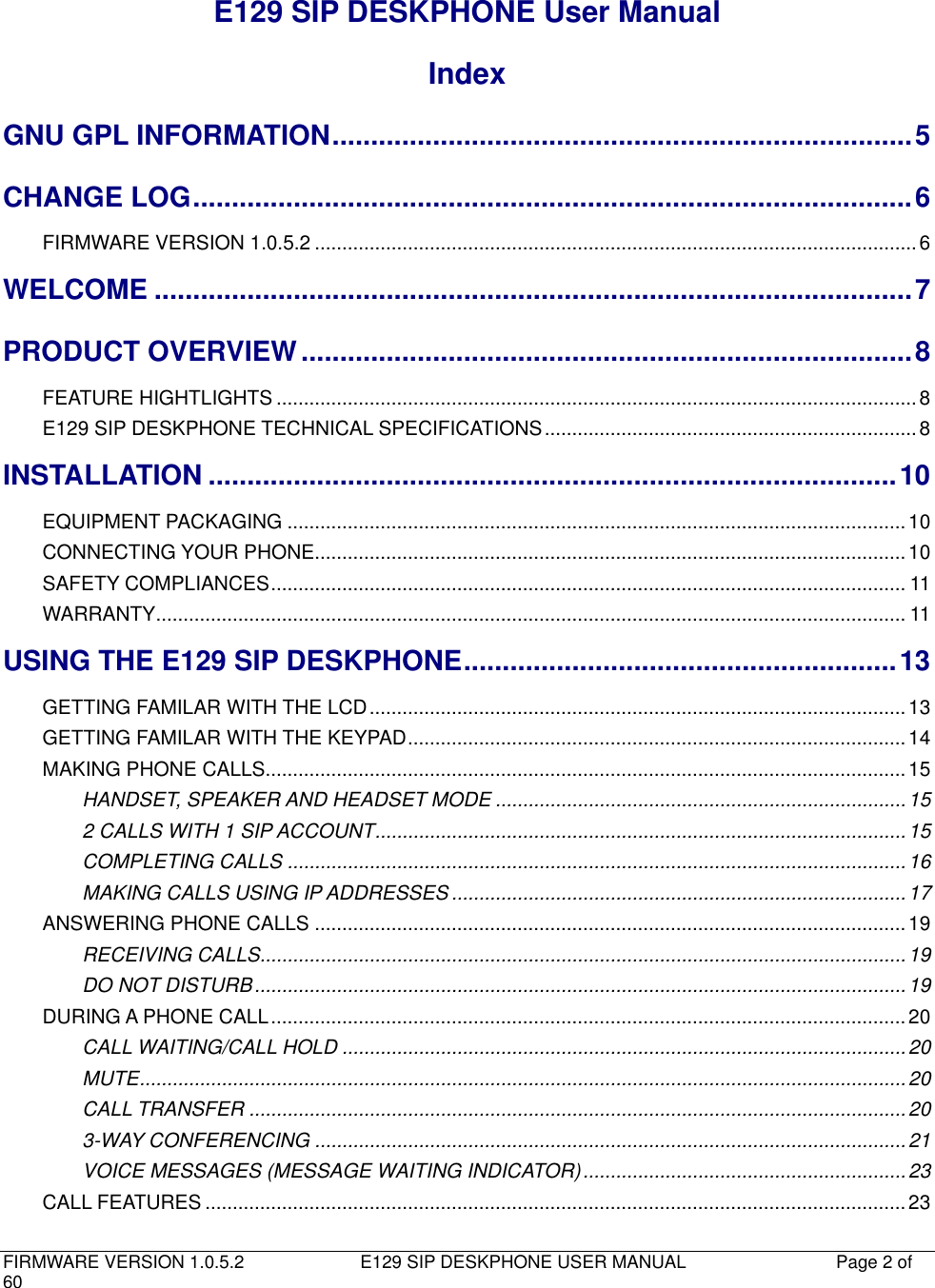   FIRMWARE VERSION 1.0.5.2                          E129 SIP DESKPHONE USER MANUAL           Page 2 of 60                                   E129 SIP DESKPHONE User Manual Index GNU GPL INFORMATION ........................................................................... 5 CHANGE LOG ............................................................................................. 6 FIRMWARE VERSION 1.0.5.2 .............................................................................................................. 6 WELCOME .................................................................................................. 7 PRODUCT OVERVIEW ............................................................................... 8 FEATURE HIGHTLIGHTS ..................................................................................................................... 8 E129 SIP DESKPHONE TECHNICAL SPECIFICATIONS .................................................................... 8 INSTALLATION ......................................................................................... 10 EQUIPMENT PACKAGING ................................................................................................................. 10 CONNECTING YOUR PHONE ............................................................................................................ 10 SAFETY COMPLIANCES .................................................................................................................... 11 WARRANTY ......................................................................................................................................... 11 USING THE E129 SIP DESKPHONE ........................................................ 13 GETTING FAMILAR WITH THE LCD .................................................................................................. 13 GETTING FAMILAR WITH THE KEYPAD ........................................................................................... 14 MAKING PHONE CALLS..................................................................................................................... 15 HANDSET, SPEAKER AND HEADSET MODE ........................................................................... 15 2 CALLS WITH 1 SIP ACCOUNT ................................................................................................. 15 COMPLETING CALLS ................................................................................................................. 16 MAKING CALLS USING IP ADDRESSES ................................................................................... 17 ANSWERING PHONE CALLS ............................................................................................................ 19 RECEIVING CALLS...................................................................................................................... 19 DO NOT DISTURB ....................................................................................................................... 19 DURING A PHONE CALL .................................................................................................................... 20 CALL WAITING/CALL HOLD ....................................................................................................... 20 MUTE ............................................................................................................................................ 20 CALL TRANSFER ........................................................................................................................ 20 3-WAY CONFERENCING ............................................................................................................ 21 VOICE MESSAGES (MESSAGE WAITING INDICATOR) ........................................................... 23 CALL FEATURES ................................................................................................................................ 23 