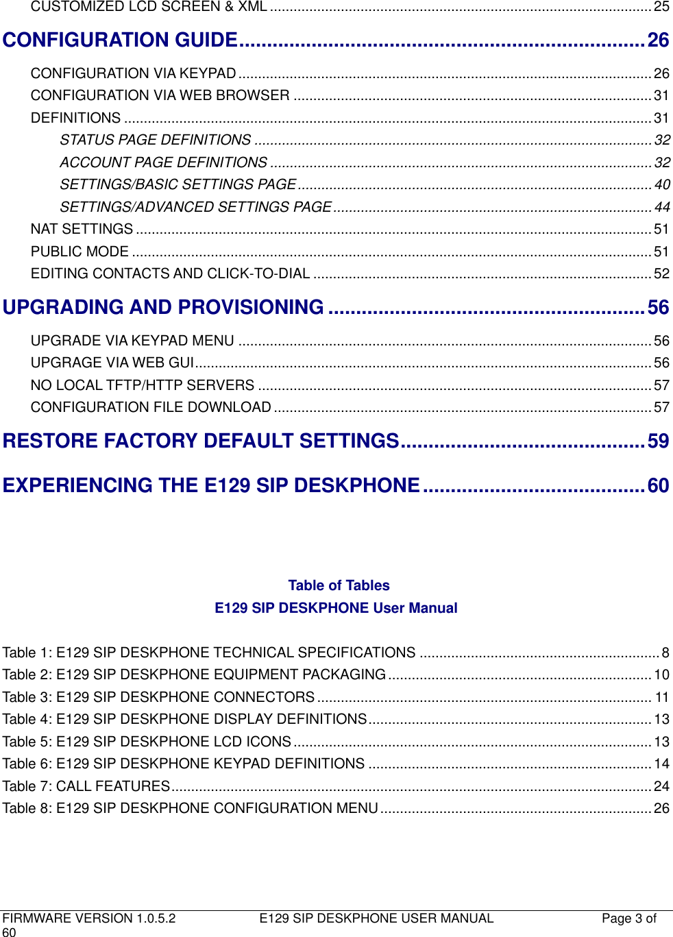   FIRMWARE VERSION 1.0.5.2                          E129 SIP DESKPHONE USER MANUAL           Page 3 of 60                                   CUSTOMIZED LCD SCREEN &amp; XML ................................................................................................. 25 CONFIGURATION GUIDE ......................................................................... 26 CONFIGURATION VIA KEYPAD ......................................................................................................... 26 CONFIGURATION VIA WEB BROWSER ........................................................................................... 31 DEFINITIONS ...................................................................................................................................... 31 STATUS PAGE DEFINITIONS ..................................................................................................... 32 ACCOUNT PAGE DEFINITIONS ................................................................................................. 32 SETTINGS/BASIC SETTINGS PAGE .......................................................................................... 40 SETTINGS/ADVANCED SETTINGS PAGE ................................................................................. 44 NAT SETTINGS ................................................................................................................................... 51 PUBLIC MODE .................................................................................................................................... 51 EDITING CONTACTS AND CLICK-TO-DIAL ...................................................................................... 52 UPGRADING AND PROVISIONING ......................................................... 56 UPGRADE VIA KEYPAD MENU ......................................................................................................... 56 UPGRAGE VIA WEB GUI .................................................................................................................... 56 NO LOCAL TFTP/HTTP SERVERS .................................................................................................... 57 CONFIGURATION FILE DOWNLOAD ................................................................................................ 57 RESTORE FACTORY DEFAULT SETTINGS ............................................ 59 EXPERIENCING THE E129 SIP DESKPHONE ........................................ 60     Table of Tables E129 SIP DESKPHONE User Manual  Table 1: E129 SIP DESKPHONE TECHNICAL SPECIFICATIONS ............................................................. 8 Table 2: E129 SIP DESKPHONE EQUIPMENT PACKAGING ................................................................... 10 Table 3: E129 SIP DESKPHONE CONNECTORS ..................................................................................... 11 Table 4: E129 SIP DESKPHONE DISPLAY DEFINITIONS ........................................................................ 13 Table 5: E129 SIP DESKPHONE LCD ICONS ........................................................................................... 13 Table 6: E129 SIP DESKPHONE KEYPAD DEFINITIONS ........................................................................ 14 Table 7: CALL FEATURES .......................................................................................................................... 24 Table 8: E129 SIP DESKPHONE CONFIGURATION MENU ..................................................................... 26    