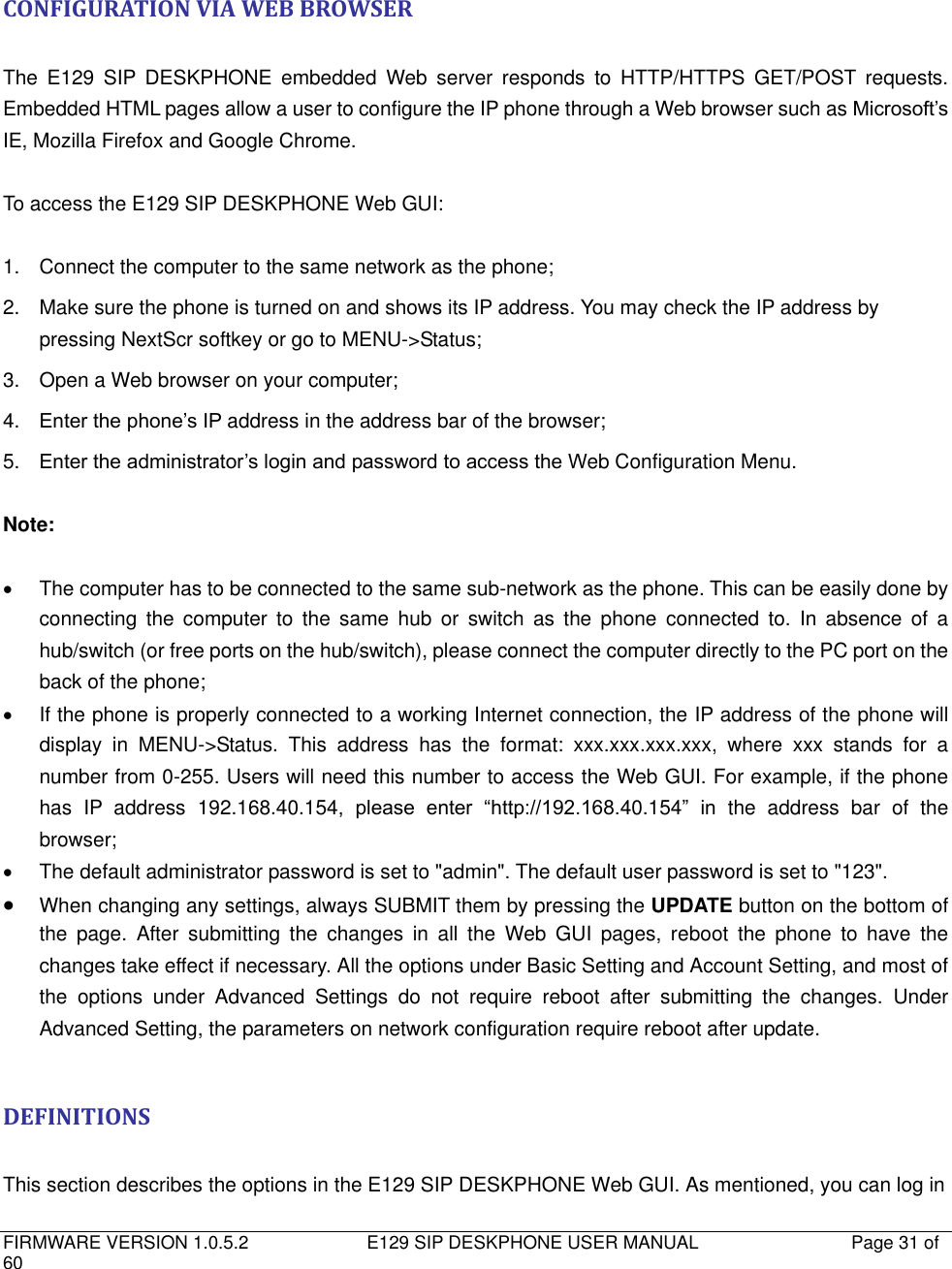   FIRMWARE VERSION 1.0.5.2                          E129 SIP DESKPHONE USER MANUAL           Page 31 of 60                                    CONFIGURATION VIA WEB BROWSER  The  E129  SIP  DESKPHONE  embedded  Web  server  responds  to  HTTP/HTTPS  GET/POST  requests. Embedded HTML pages allow a user to configure the IP phone through a Web browser such as Microsoft’s IE, Mozilla Firefox and Google Chrome.  To access the E129 SIP DESKPHONE Web GUI:  1.  Connect the computer to the same network as the phone; 2.  Make sure the phone is turned on and shows its IP address. You may check the IP address by pressing NextScr softkey or go to MENU-&gt;Status; 3. Open a Web browser on your computer; 4. Enter the phone’s IP address in the address bar of the browser; 5. Enter the administrator’s login and password to access the Web Configuration Menu.  Note:    The computer has to be connected to the same sub-network as the phone. This can be easily done by     connecting  the  computer  to  the  same  hub  or  switch  as  the  phone  connected  to.  In  absence  of  a hub/switch (or free ports on the hub/switch), please connect the computer directly to the PC port on the back of the phone;   If the phone is properly connected to a working Internet connection, the IP address of the phone will display  in  MENU-&gt;Status.  This  address  has  the  format:  xxx.xxx.xxx.xxx,  where  xxx  stands  for  a number from 0-255. Users will need this number to access the Web GUI. For example, if the phone has  IP  address  192.168.40.154,  please  enter  “http://192.168.40.154”  in  the  address  bar  of  the browser;   The default administrator password is set to &quot;admin&quot;. The default user password is set to &quot;123&quot;.  When changing any settings, always SUBMIT them by pressing the UPDATE button on the bottom of the  page.  After  submitting  the  changes  in  all  the  Web  GUI  pages,  reboot  the  phone  to  have  the changes take effect if necessary. All the options under Basic Setting and Account Setting, and most of the  options  under  Advanced  Settings  do  not  require  reboot  after  submitting  the  changes.  Under Advanced Setting, the parameters on network configuration require reboot after update.  DEFINITIONS  This section describes the options in the E129 SIP DESKPHONE Web GUI. As mentioned, you can log in 