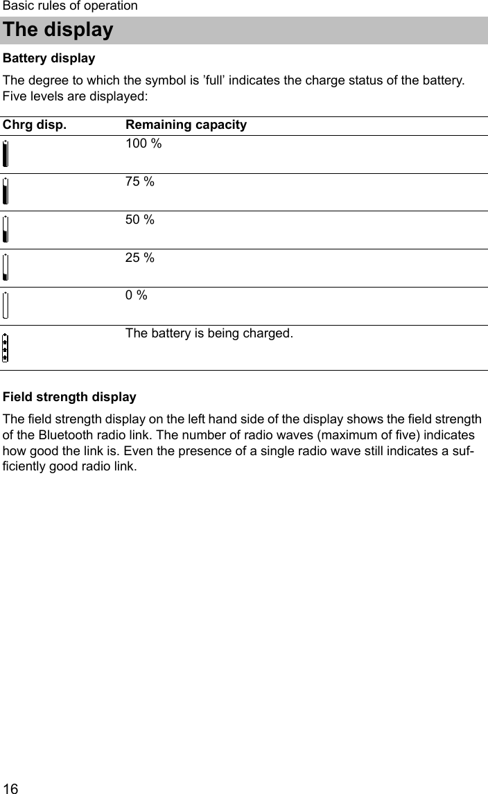 The display16Basic rules of operationBattery displayThe degree to which the symbol is ’full’ indicates the charge status of the battery. Five levels are displayed:   Field strength displayThe field strength display on the left hand side of the display shows the field strength of the Bluetooth radio link. The number of radio waves (maximum of five) indicates how good the link is. Even the presence of a single radio wave still indicates a suf-ficiently good radio link.Chrg disp. Remaining capacity100 %75 %50 %25 %0 %The battery is being charged.